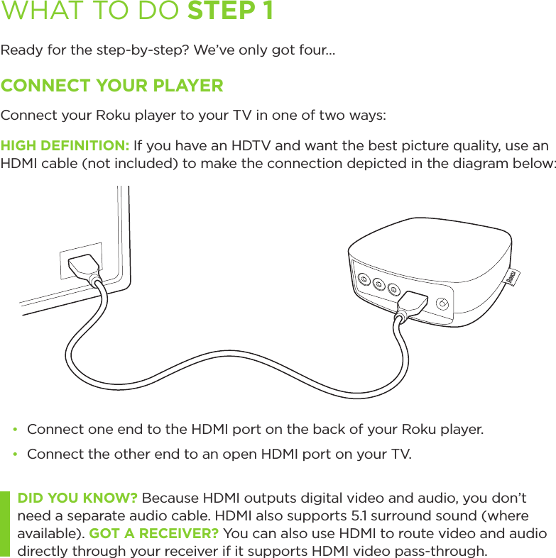 WHAT TO DO STEP 1Ready for the step-by-step? We’ve only got four…CONNECT YOUR PLAYERConnect your Roku player to your TV in one of two ways:HIGH DEFINITION: If you have an HDTV and want the best picture quality, use an HDMI cable (not included) to make the connection depicted in the diagram below:• Connect one end to the HDMI port on the back of your Roku player.• Connect the other end to an open HDMI port on your TV.DID YOU KNOW? Because HDMI outputs digital video and audio, you don’t need a separate audio cable. HDMI also supports 5.1 surround sound (where available). GOT A RECEIVER? You can also use HDMI to route video and audio directly through your receiver if it supports HDMI video pass-through. 