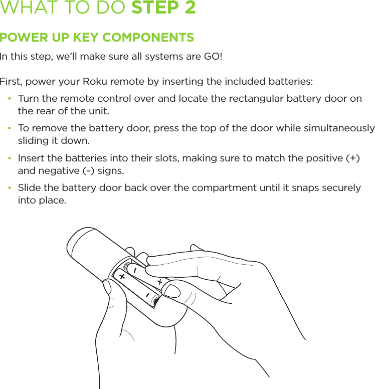 WHAT TO DO STEP 2POWER UP KEY COMPONENTSIn this step, we’ll make sure all systems are GO! First, power your Roku remote by inserting the included batteries:• Turn the remote control over and locate the rectangular battery door on  the rear of the unit.• To remove the battery door, press the top of the door while simultaneously sliding it down.• Insert the batteries into their slots, making sure to match the positive (+)  and negative (-) signs.• Slide the battery door back over the compartment until it snaps securely      into place.