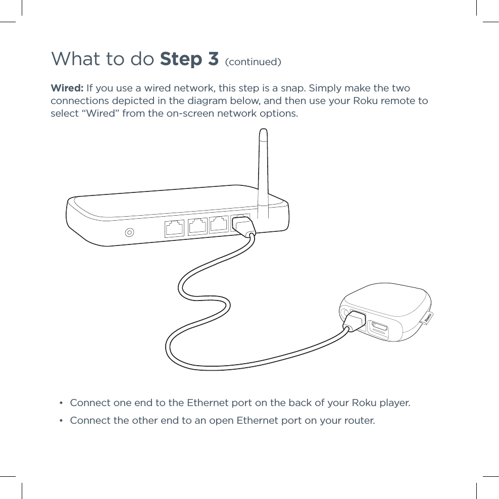 What to do Step 3 (continued)Wired: If you use a wired network, this step is a snap. Simply make the two connections depicted in the diagram below, and then use your Roku remote to select “Wired” from the on-screen network options. •Connect one end to the Ethernet port on the back of your Roku player. •Connect the other end to an open Ethernet port on your router.