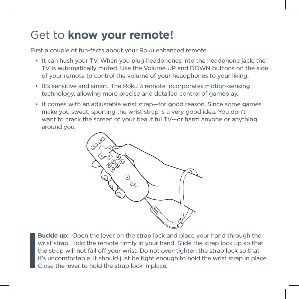 Get to know your remote!First a couple of fun-facts about your Roku enhanced remote. •It can hush your TV. When you plug headphones into the headphone jack, the TV is automatically muted. Use the Volume UP and DOWN buttons on the side of your remote to control the volume of your headphones to your liking. •It’s sensitive and smart. The Roku 3 remote incorporates motion-sensing technology, allowing more precise and detailed control of gameplay.   •It comes with an adjustable wrist strap—for good reason. Since some games make you sweat, sporting the wrist strap is a very good idea. You don’t want to crack the screen of your beautiful TV—or harm anyone or anything     around you.Buckle up:  Open the lever on the strap lock and place your hand through the wrist strap. Hold the remote ﬁrmly in your hand. Slide the strap lock up so that the strap will not fall o your wrist. Do not over-tighten the strap lock so that it’s uncomfortable. It should just be tight enough to hold the wrist strap in place. Close the lever to hold the strap lock in place.