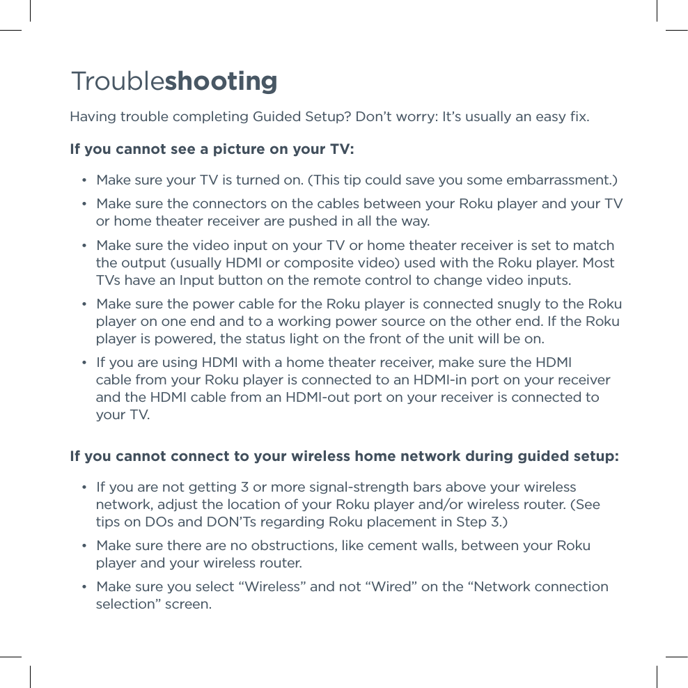 Troubleshooting Having trouble completing Guided Setup? Don’t worry: It’s usually an easy ﬁx.If you cannot see a picture on your TV: •Make sure your TV is turned on. (This tip could save you some embarrassment.) •Make sure the connectors on the cables between your Roku player and your TV or home theater receiver are pushed in all the way.  •Make sure the video input on your TV or home theater receiver is set to match the output (usually HDMI or composite video) used with the Roku player. Most TVs have an Input button on the remote control to change video inputs.  •Make sure the power cable for the Roku player is connected snugly to the Roku player on one end and to a working power source on the other end. If the Roku player is powered, the status light on the front of the unit will be on. •If you are using HDMI with a home theater receiver, make sure the HDMI cable from your Roku player is connected to an HDMI-in port on your receiver and the HDMI cable from an HDMI-out port on your receiver is connected to       your TV.If you cannot connect to your wireless home network during guided setup: •If you are not getting 3 or more signal-strength bars above your wireless network, adjust the location of your Roku player and/or wireless router. (See tips on DOs and DON’Ts regarding Roku placement in Step 3.) •Make sure there are no obstructions, like cement walls, between your Roku player and your wireless router.  •Make sure you select “Wireless” and not “Wired” on the “Network connection selection” screen. 