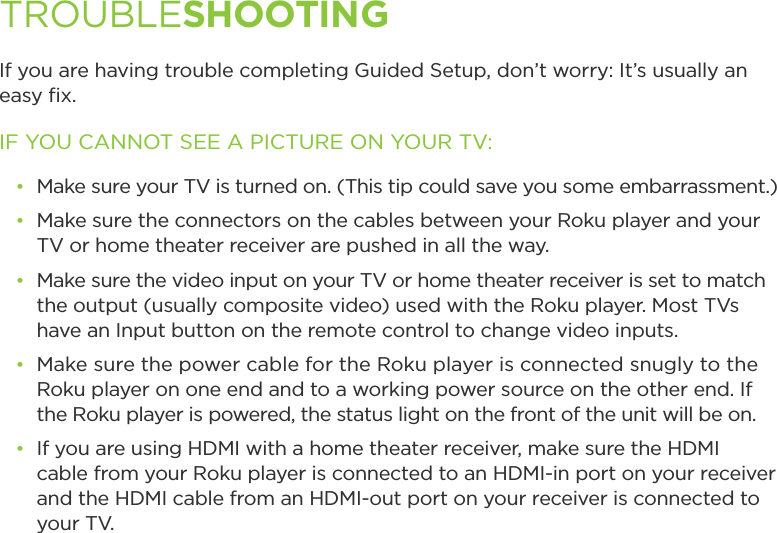 If you are having trouble completing Guided Setup, don’t worry: It’s usually an easy ﬁx.IF YOU CANNOT SEE A PICTURE ON YOUR TV:đŏ Make sure your TV is turned on. (This tip could save you some embarrassment.)đŏ Make sure the connectors on the cables between your Roku player and your TV or home theater receiver are pushed in all the way. đŏ Make sure the video input on your TV or home theater receiver is set to match the output (usually composite video) used with the Roku player. Most TVs have an Input button on the remote control to change video inputs. đŏ Make sure the power cable for the Roku player is connected snugly to the Roku player on one end and to a working power source on the other end. If the Roku player is powered, the status light on the front of the unit will be on.đŏ If you are using HDMI with a home theater receiver, make sure the HDMI cable from your Roku player is connected to an HDMI-in port on your receiver and the HDMI cable from an HDMI-out port on your receiver is connected to     your TV.TROUBLESHOOTING