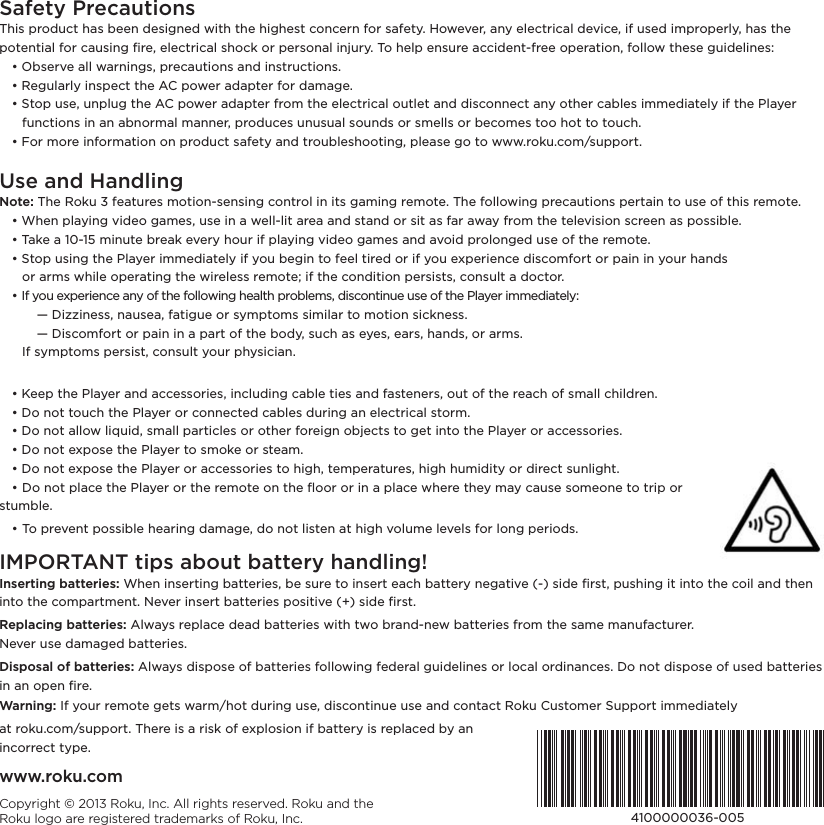 Safety PrecautionsThis product has been designed with the highest concern for safety. However, any electrical device, if used improperly, has the ,+0!*0%(ƫ&quot;+.ƫ1/%*#ƫü.!Čƫ!(!0.%(ƫ/$+&apos;ƫ+.ƫ,!./+*(ƫ%*&amp;1.5ċƫ+ƫ$!(,ƫ!*/1.!ƫ% !*0ġ&quot;.!!ƫ+,!.0%+*Čƫ&quot;+((+3ƫ0$!/!ƫ#1% !(%*!/č ƫ đƫ/!.2!ƫ((ƫ3.*%*#/Čƫ,.!10%+*/ƫ* ƫ%*/0.10%+*/ċ ƫ đƫ!#1(.(5ƫ%*/,!0ƫ0$!ƫƫ,+3!.ƫ ,0!.ƫ&quot;+.ƫ )#!ċ ƫ đƫ0+,ƫ1/!Čƫ1*,(1#ƫ0$!ƫƫ,+3!.ƫ ,0!.ƫ&quot;.+)ƫ0$!ƫ!(!0.%(ƫ+10(!0ƫ* ƫ %/+**!0ƫ*5ƫ+0$!.ƫ(!/ƫ%))! %0!(5ƫ%&quot;ƫ0$!ƫ(5!.ƫ     functions in an abnormal manner, produces unusual sounds or smells or becomes too hot to touch. ƫ đƫ+.ƫ)+.!ƫ%*&quot;+.)0%+*ƫ+*ƫ,.+ 10ƫ/&quot;!05ƫ* ƫ0.+1(!/$++0%*#Čƫ,(!/!ƫ#+ƫ0+ƫ333ċ.+&apos;1ċ+)ĥ/1,,+.0ċUse and HandlingNote: The Roku 3 features motion-sensing control in its gaming remote. The following precautions pertain to use of this remote.ƫ đƫ$!*ƫ,(5%*#ƫ2% !+ƫ#)!/Čƫ1/!ƫ%*ƫƫ3!((ġ(%0ƫ.!ƫ* ƫ/0* ƫ+.ƫ/%0ƫ/ƫ&quot;.ƫ35ƫ&quot;.+)ƫ0$!ƫ0!(!2%/%+*ƫ/.!!*ƫ/ƫ,+//%(!ċ ƫ đƫ&apos;!ƫƫāĀġāĆƫ)%*10!ƫ.!&apos;ƫ!2!.5ƫ$+1.ƫ%&quot;ƫ,(5%*#ƫ2% !+ƫ#)!/ƫ* ƫ2+% ƫ,.+(+*#! ƫ1/!ƫ+&quot;ƫ0$!ƫ.!)+0!ċ ƫ đƫ0+,ƫ1/%*#ƫ0$!ƫ(5!.ƫ%))! %0!(5ƫ%&quot;ƫ5+1ƫ!#%*ƫ0+ƫ&quot;!!(ƫ0%.! ƫ+.ƫ%&quot;ƫ5+1ƫ!4,!.%!*!ƫ %/+)&quot;+.0ƫ+.ƫ,%*ƫ%*ƫ5+1.ƫ$* /ƫ ƫ ƫ +.ƫ.)/ƫ3$%(!ƫ+,!.0%*#ƫ0$!ƫ3%.!(!//ƫ.!)+0!Ďƫ%&quot;ƫ0$!ƫ+* %0%+*ƫ,!./%/0/Čƫ+*/1(0ƫƫ +0+.ċ ƫ đƫ&quot;ƫ5+1ƫ!4,!.%!*!ƫ*5ƫ+&quot;ƫ0$!ƫ&quot;+((+3%*#ƫ$!(0$ƫ,.+(!)/Čƫ %/+*0%*1!ƫ1/!ƫ+&quot;ƫ0$!ƫ(5!.ƫ%))! %0!(5č ƫ ƫ ƫ ģƫ%66%*!//Čƫ*1/!Čƫ&quot;0%#1!ƫ+.ƫ/5),0+)/ƫ/%)%(.ƫ0+ƫ)+0%+*ƫ/%&apos;*!//ċ ƫ ƫ ƫ ģƫ%/+)&quot;+.0ƫ+.ƫ,%*ƫ%*ƫƫ,.0ƫ+&quot;ƫ0$!ƫ+ 5Čƫ/1$ƫ/ƫ!5!/Čƫ!./Čƫ$* /Čƫ+.ƫ.)/ċ     If symptoms persist, consult your physician. ƫ đƫ!!,ƫ0$!ƫ(5!.ƫ* ƫ!//+.%!/Čƫ%*(1 %*#ƫ(!ƫ0%!/ƫ* ƫ&quot;/0!*!./Čƫ+10ƫ+&quot;ƫ0$!ƫ.!$ƫ+&quot;ƫ/)((ƫ$%( .!*ċ ƫ đƫ+ƫ*+0ƫ0+1$ƫ0$!ƫ(5!.ƫ+.ƫ+**!0! ƫ(!/ƫ 1.%*#ƫ*ƫ!(!0.%(ƫ/0+.)ċ ƫ đƫ+ƫ*+0ƫ((+3ƫ(%-1% Čƫ/)((ƫ,.0%(!/ƫ+.ƫ+0$!.ƫ&quot;+.!%#*ƫ+&amp;!0/ƫ0+ƫ#!0ƫ%*0+ƫ0$!ƫ(5!.ƫ+.ƫ!//+.%!/ċ ƫ đƫ+ƫ*+0ƫ!4,+/!ƫ0$!ƫ(5!.ƫ0+ƫ/)+&apos;!ƫ+.ƫ/0!)ċ ƫ đƫ+ƫ*+0ƫ!4,+/!ƫ0$!ƫ(5!.ƫ+.ƫ!//+.%!/ƫ0+ƫ$%#$Čƫ0!),!.01.!/Čƫ$%#$ƫ$1)% %05ƫ+.ƫ %.!0ƫ/1*(%#$0ċ ƫ đƫ+ƫ*+0ƫ,(!ƫ0$!ƫ(5!.ƫ+.ƫ0$!ƫ.!)+0!ƫ+*ƫ0$!ƫý++.ƫ+.ƫ%*ƫƫ,(!ƫ3$!.!ƫ0$!5ƫ)5ƫ1/!ƫ/+)!+*!ƫ0+ƫ0.%,ƫ+.ƫstumble.ƫ đƫ+ƫ,.!2!*0ƫ,+//%(!ƫ$!.%*#ƫ )#!Čƫ +ƫ*+0ƫ(%/0!*ƫ0ƫ$%#$ƫ2+(1)!ƫ(!2!(/ƫ&quot;+.ƫ(+*#ƫ,!.%+ /ċIMPORTANT tips about battery handling!Inserting batteries: $!*ƫ%*/!.0%*#ƫ00!.%!/Čƫ!ƫ/1.!ƫ0+ƫ%*/!.0ƫ!$ƫ00!.5ƫ*!#0%2!ƫĨġĩƫ/% !ƫü./0Čƫ,1/$%*#ƫ%0ƫ%*0+ƫ0$!ƫ+%(ƫ* ƫ0$!*ƫ%*0+ƫ0$!ƫ+),.0)!*0ċƫ!2!.ƫ%*/!.0ƫ00!.%!/ƫ,+/%0%2!ƫĨŐĩƫ/% !ƫü./0ċReplacing batteries: (35/ƫ.!,(!ƫ ! ƫ00!.%!/ƫ3%0$ƫ03+ƫ.* ġ*!3ƫ00!.%!/ƫ&quot;.+)ƫ0$!ƫ/)!ƫ)*1&quot;01.!.ċƫƫƫƫƫƫƫƫƫƫƫƫƫƫƫƫƫƫƫƫƫƫƫƫƫ!2!.ƫ1/!ƫ )#! ƫ00!.%!/ċDisposal of batteries: (35/ƫ %/,+/!ƫ+&quot;ƫ00!.%!/ƫ&quot;+((+3%*#ƫ&quot;! !.(ƫ#1% !(%*!/ƫ+.ƫ(+(ƫ+. %**!/ċƫ+ƫ*+0ƫ %/,+/!ƫ+&quot;ƫ1/! ƫ00!.%!/ƫ%*ƫ*ƫ+,!*ƫü.!ċWarning: If your remote gets warm/hot during use, discontinue use and contact Roku Customer Support immediately0ƫ.+&apos;1ċ+)ĥ/1,,+.0ċƫ$!.!ƫ%/ƫƫ.%/&apos;ƫ+&quot;ƫ!4,(+/%+*ƫ%&quot;ƫ00!.5ƫ%/ƫ.!,(! ƫ5ƫ*ƫƫƫƫƫƫincorrect type.Copyright © 2013 Roku, Inc. All rights reserved. Roku and the Roku logo are registered trademarks of Roku, Inc. ąāĀĀĀĀĀĀăćġĀĀĆwww.roku.com