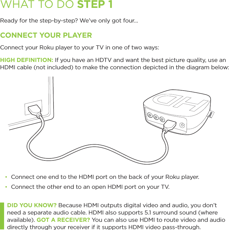 WHAT TO DO STEP 1Ready for the step-by-step? We’ve only got four…CONNECT YOUR PLAYERConnect your Roku player to your TV in one of two ways:HIGH DEFINITION: If you have an HDTV and want the best picture quality, use an HDMI cable (not included) to make the connection depicted in the diagram below:đŏ Connect one end to the HDMI port on the back of your Roku player.đŏ Connect the other end to an open HDMI port on your TV.DID YOU KNOW? Because HDMI outputs digital video and audio, you don’t need a separate audio cable. HDMI also supports 5.1 surround sound (where available). GOT A RECEIVER? You can also use HDMI to route video and audio directly through your receiver if it supports HDMI video pass-through. 