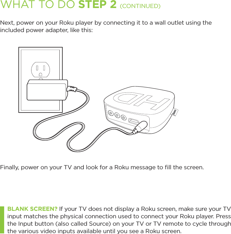 Next, power on your Roku player by connecting it to a wall outlet using the included power adapter, like this:Finally, power on your TV and look for a Roku message to ﬁll the screen. BLANK SCREEN? If your TV does not display a Roku screen, make sure your TV input matches the physical connection used to connect your Roku player. Press the Input button (also called Source) on your TV or TV remote to cycle through the various video inputs available until you see a Roku screen.WHAT TO DO STEP 2 (CONTINUED)