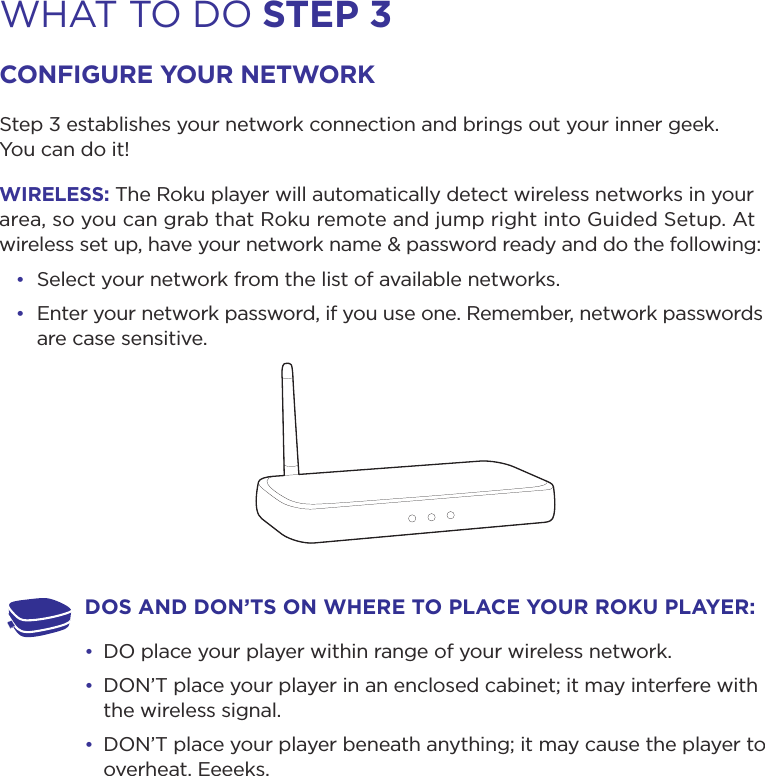 WHAT TO DO step 3conFiGure your networKStep 3 establishes your network connection and brings out your inner geek.  You can do it! wireLess: The Roku player will automatically detect wireless networks in your area, so you can grab that Roku remote and jump right into Guided Setup. At wireless set up, have your network name &amp; password ready and do the following:• Select your network from the list of available networks. • Enter your network password, if you use one. Remember, network passwords are case sensitive.Dos AnD Don’ts on wHere to pLAce your roKu pLAyer: • DO place your player within range of your wireless network. • DON’T place your player in an enclosed cabinet; it may interfere with the wireless signal.• DON’T place your player beneath anything; it may cause the player to overheat. Eeeeks.