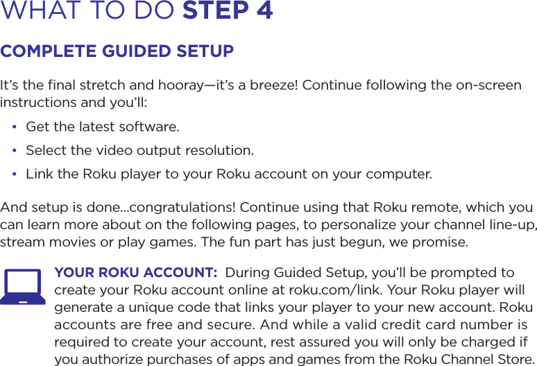 WHAT TO DO step 4coMpLete GuiDeD setupIt’s the ﬁnal stretch and hooray—it’s a breeze! Continue following the on-screen instructions and you’ll:• Get the latest software.• Select the video output resolution.• Link the Roku player to your Roku account on your computer.And setup is done...congratulations! Continue using that Roku remote, which you can learn more about on the following pages, to personalize your channel line-up, stream movies or play games. The fun part has just begun, we promise. your roKu Account:  During Guided Setup, you’ll be prompted to create your Roku account online at roku.com/link. Your Roku player will generate a unique code that links your player to your new account. Roku accounts are free and secure. And while a valid credit card number is required to create your account, rest assured you will only be charged if you authorize purchases of apps and games from the Roku Channel Store.  