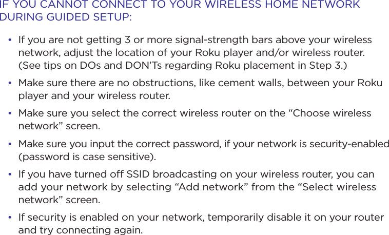 IF YOU CANNOT CONNECT TO YOUR WIRELESS HOME NETWORK DURING GUIDED SETUP:• If you are not getting 3 or more signal-strength bars above your wireless network, adjust the location of your Roku player and/or wireless router.  (See tips on DOs and DON’Ts regarding Roku placement in Step 3.)• Make sure there are no obstructions, like cement walls, between your Roku player and your wireless router. • Make sure you select the correct wireless router on the “Choose wireless network” screen.• Make sure you input the correct password, if your network is security-enabled (password is case sensitive).• If you have turned o SSID broadcasting on your wireless router, you can add your network by selecting “Add network” from the “Select wireless network” screen.• If security is enabled on your network, temporarily disable it on your router and try connecting again. 