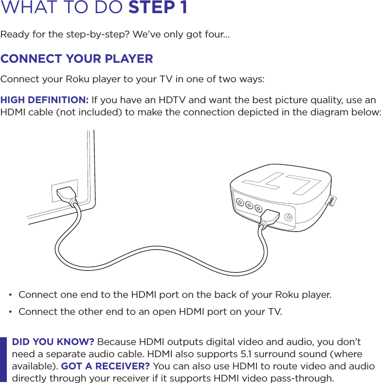WHAT TO DO step 1Ready for the step-by-step? We’ve only got four…connect your pLAyerConnect your Roku player to your TV in one of two ways:HiGH DeFinition: If you have an HDTV and want the best picture quality, use an HDMI cable (not included) to make the connection depicted in the diagram below:• Connect one end to the HDMI port on the back of your Roku player.• Connect the other end to an open HDMI port on your TV.DiD you Know? Because HDMI outputs digital video and audio, you don’t need a separate audio cable. HDMI also supports 5.1 surround sound (where available). Got A receiVer? You can also use HDMI to route video and audio directly through your receiver if it supports HDMI video pass-through. 