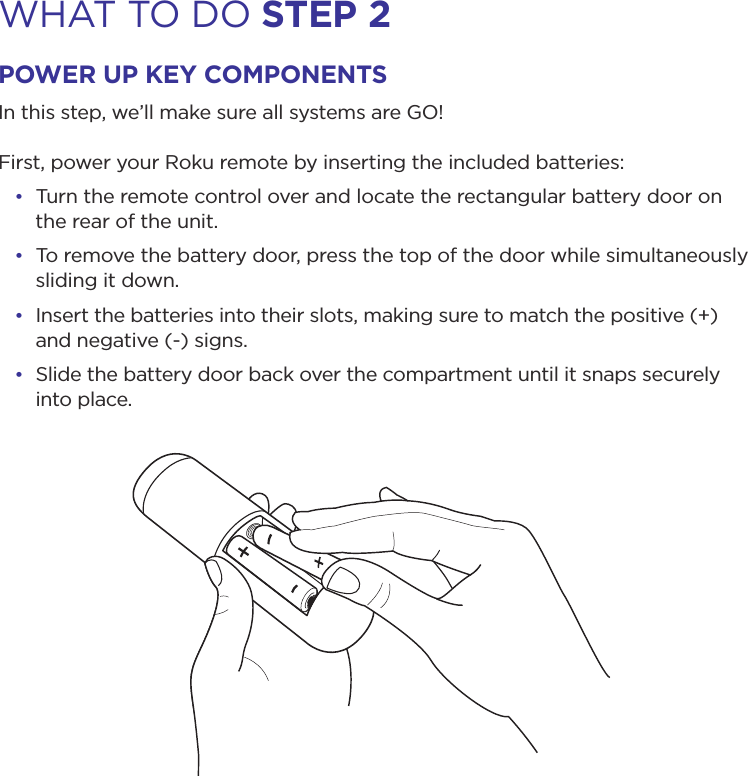WHAT TO DO step 2power up Key coMponentsIn this step, we’ll make sure all systems are GO! First, power your Roku remote by inserting the included batteries:• Turn the remote control over and locate the rectangular battery door on  the rear of the unit.• To remove the battery door, press the top of the door while simultaneously sliding it down.• Insert the batteries into their slots, making sure to match the positive (+)  and negative (-) signs.• Slide the battery door back over the compartment until it snaps securely      into place.