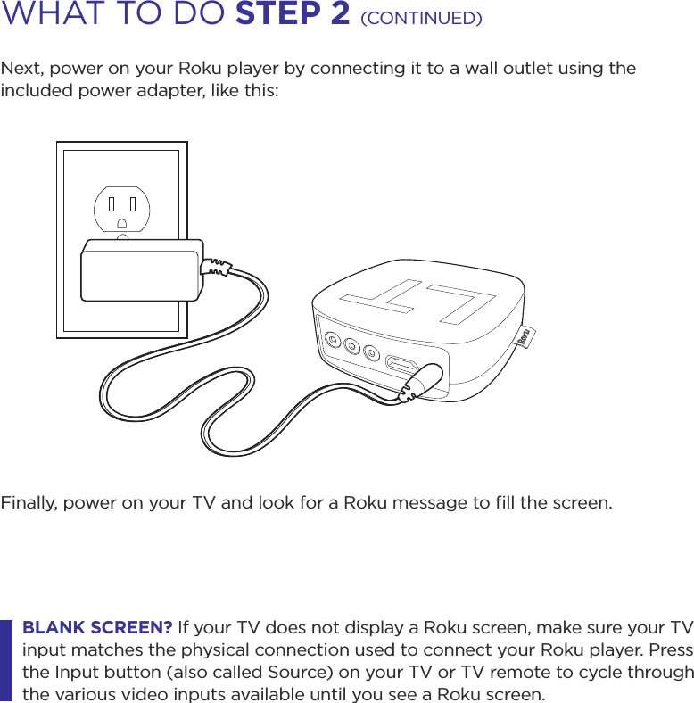 Next, power on your Roku player by connecting it to a wall outlet using the included power adapter, like this:Finally, power on your TV and look for a Roku message to ﬁll the screen. BLAnK screen? If your TV does not display a Roku screen, make sure your TV input matches the physical connection used to connect your Roku player. Press the Input button (also called Source) on your TV or TV remote to cycle through the various video inputs available until you see a Roku screen.WHAT TO DO step 2 (CONTINUED)