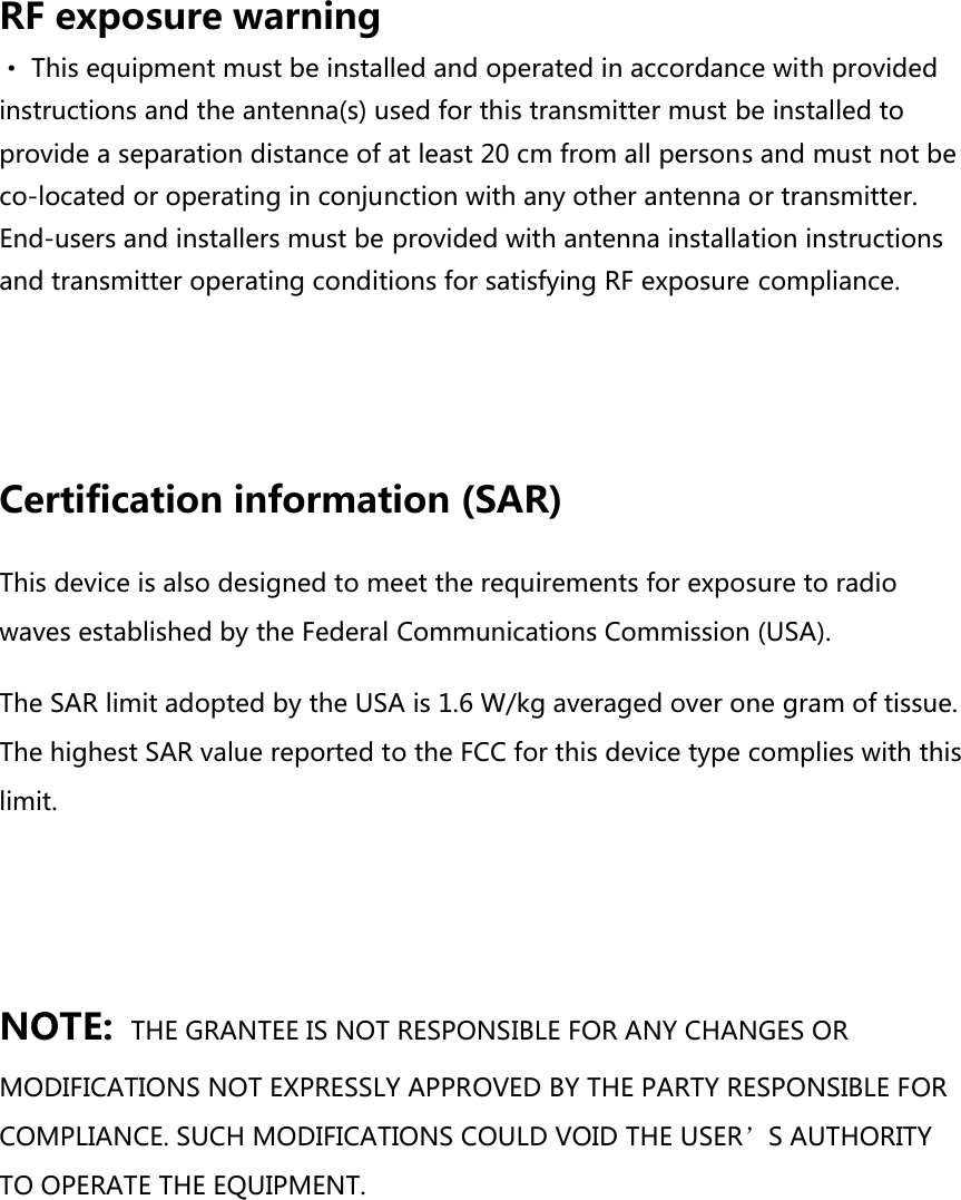 RF exposure warning · This equipment must be installed and operated in accordance with provided instructions and the antenna(s) used for this transmitter must be installed to provide a separation distance of at least 20 cm from all persons and must not be co-located or operating in conjunction with any other antenna or transmitter. End-users and installers must be provided with antenna installation instructions and transmitter operating conditions for satisfying RF exposure compliance.   Certification information (SAR) This device is also designed to meet the requirements for exposure to radio waves established by the Federal Communications Commission (USA). The SAR limit adopted by the USA is 1.6 W/kg averaged over one gram of tissue. The highest SAR value reported to the FCC for this device type complies with this limit.    NOTE: THE GRANTEE IS NOT RESPONSIBLE FOR ANY CHANGES OR MODIFICATIONS NOT EXPRESSLY APPROVED BY THE PARTY RESPONSIBLE FOR COMPLIANCE. SUCH MODIFICATIONS COULD VOID THE USER’S AUTHORITY TO OPERATE THE EQUIPMENT.    