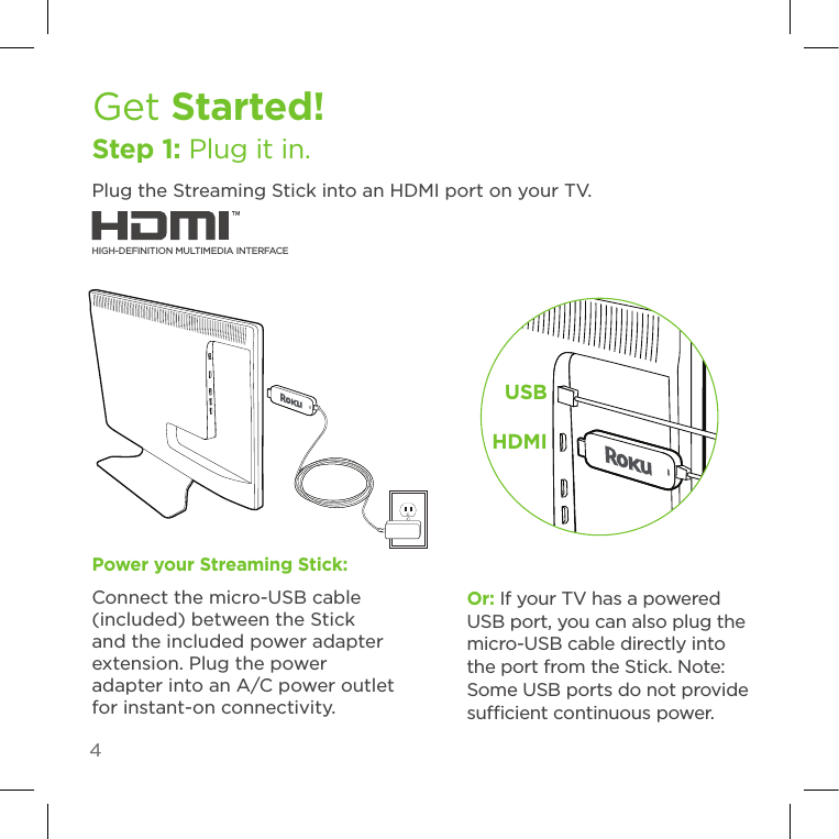 4Get Started!Step 1: Plug it in.Plug the Streaming Stick into an HDMI port on your TV. USBHDMIPower your Streaming Stick:Connect the micro-USB cable (included) between the Stick and the included power adapter extension. Plug the power adapter into an A/C power outlet for instant-on connectivity.HIGH-DEFINITION MULTIMEDIA INTERFACEOr: If your TV has a powered USB port, you can also plug the micro-USB cable directly into the port from the Stick. Note: Some USB ports do not provide sucient continuous power.