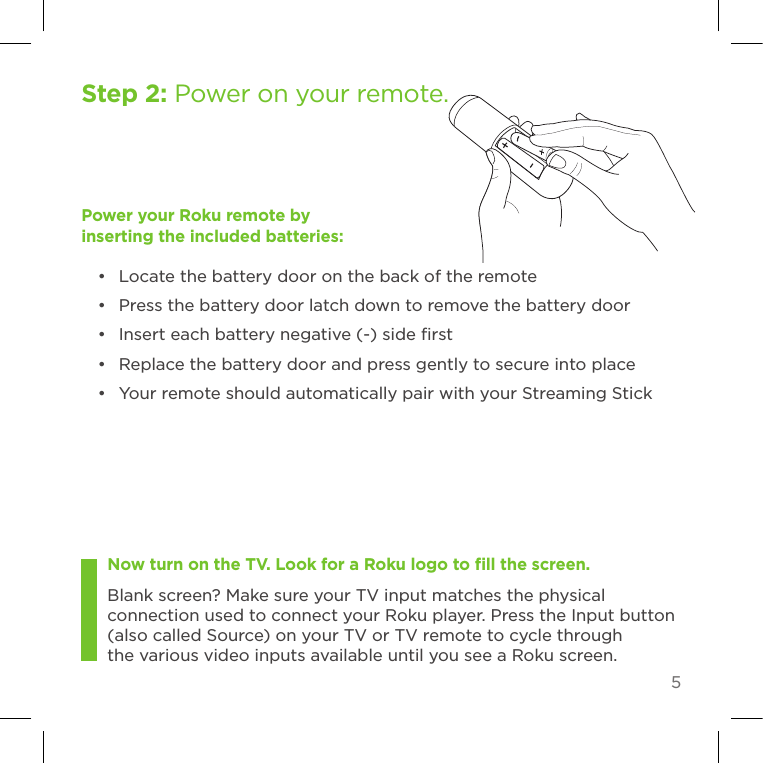 5Now turn on the TV. Look for a Roku logo to ﬁll the screen. Blank screen? Make sure your TV input matches the physical connection used to connect your Roku player. Press the Input button (also called Source) on your TV or TV remote to cycle through the various video inputs available until you see a Roku screen.Step 2: Power on your remote. Power your Roku remote by inserting the included batteries:•  Locate the battery door on the back of the remote•  Press the battery door latch down to remove the battery door•  Insert each battery negative (-) side ﬁrst •  Replace the battery door and press gently to secure into place•  Your remote should automatically pair with your Streaming Stick