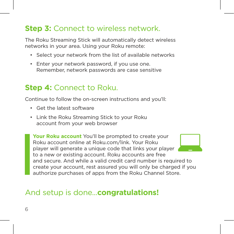 6Step 3: Connect to wireless network.The Roku Streaming Stick will automatically detect wireless networks in your area. Using your Roku remote:•  Select your network from the list of available networks•  Enter your network password, if you use one. Remember, network passwords are case sensitiveStep 4: Connect to Roku.Continue to follow the on-screen instructions and you’ll:•  Get the latest software•  Link the Roku Streaming Stick to your Roku account from your web browserAnd setup is done...congratulations! Your Roku account You’ll be prompted to create your Roku account online at Roku.com/link. Your Roku player will generate a unique code that links your player to a new or existing account. Roku accounts are free and secure. And while a valid credit card number is required to create your account, rest assured you will only be charged if you authorize purchases of apps from the Roku Channel Store.