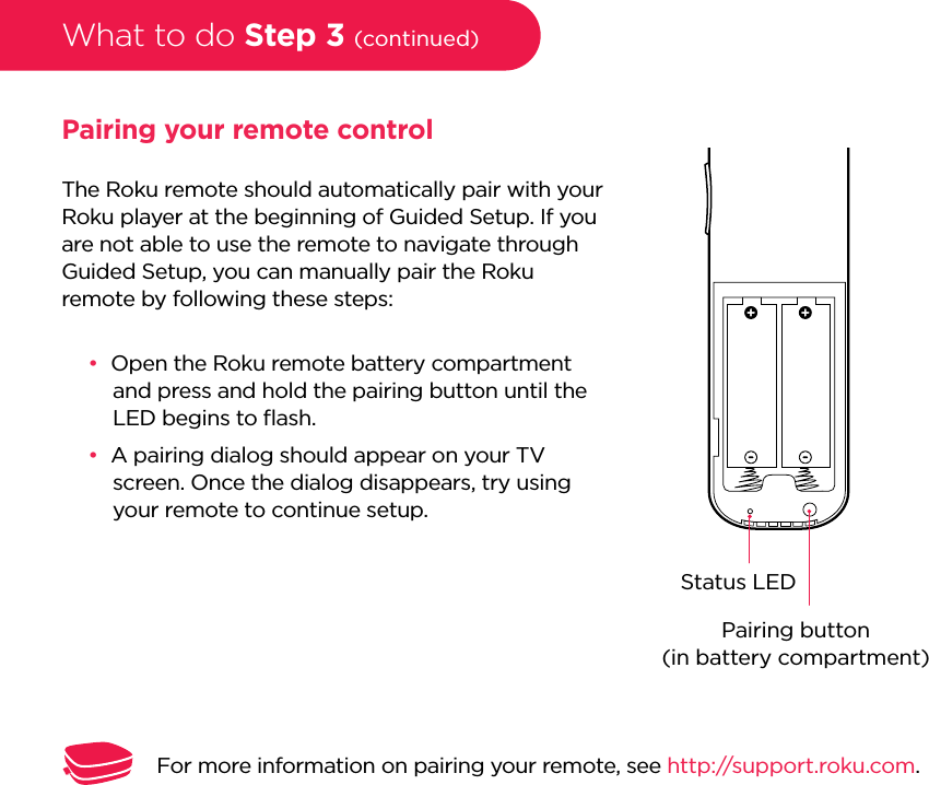 What to do Step 3 (continued)Pairing your remote controlThe Roku remote should automatically pair with your Roku player at the beginning of Guided Setup. If you are not able to use the remote to navigate through Guided Setup, you can manually pair the Roku remote by following these steps:••Open the Roku remote battery compartment and press and hold the pairing button until the LED begins to ﬂash. ••A pairing dialog should appear on your TV screen. Once the dialog disappears, try using your remote to continue setup. Pairing button(in battery compartment)Status LEDFor more information on pairing your remote, see http://support.roku.com.