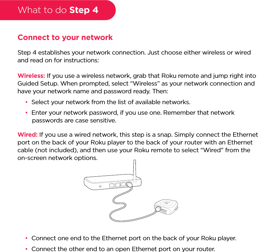 What to do Step 4Connect to your networkStep 4 establishes your network connection. Just choose either wireless or wired and read on for instructions:Wireless: If you use a wireless network, grab that Roku remote and jump right into Guided Setup. When prompted, select “Wireless” as your network connection and have your network name and password ready. Then:••Select your network from the list of available networks.••Enter your network password, if you use one. Remember that network passwords are case sensitive.Wired: If you use a wired network, this step is a snap. Simply connect the Ethernet port on the back of your Roku player to the back of your router with an Ethernet cable (not included), and then use your Roku remote to select “Wired” from the on-screen network options.••Connect one end to the Ethernet port on the back of your Roku player.••Connect the other end to an open Ethernet port on your router. 