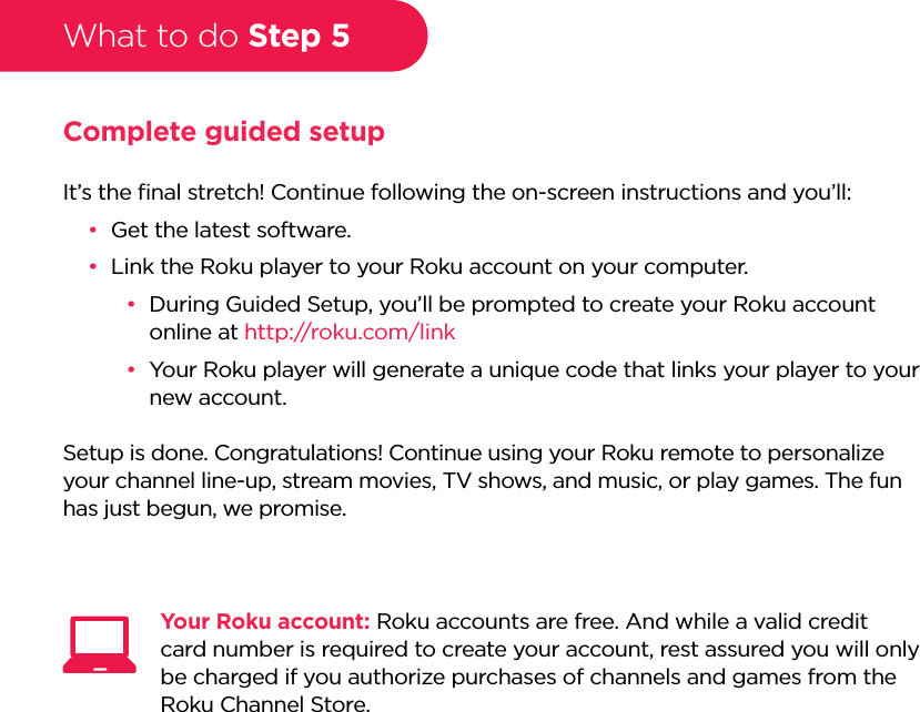 What to do Step 5Complete guided setupIt’s the ﬁnal stretch! Continue following the on-screen instructions and you’ll:••Get the latest software.••Link the Roku player to your Roku account on your computer.••During Guided Setup, you’ll be prompted to create your Roku account online at http://roku.com/link••Your Roku player will generate a unique code that links your player to your new account.Setup is done. Congratulations! Continue using your Roku remote to personalize your channel line-up, stream movies, TV shows, and music, or play games. The fun has just begun, we promise.Your Roku account: Roku accounts are free. And while a valid credit card number is required to create your account, rest assured you will only be charged if you authorize purchases of channels and games from the Roku Channel Store.