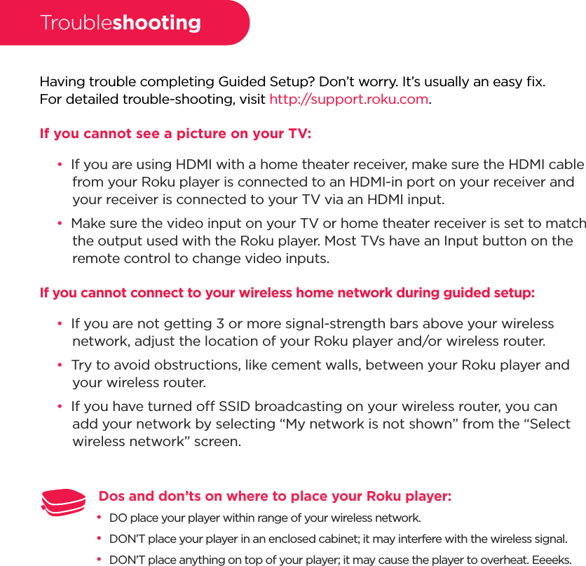 Having trouble completing Guided Setup? Don’t worry. It’s usually an easy ﬁx.For detailed trouble-shooting, visit http://support.roku.com.If you cannot see a picture on your TV:••If you are using HDMI with a home theater receiver, make sure the HDMI cable from your Roku player is connected to an HDMI-in port on your receiver and your receiver is connected to your TV via an HDMI input.••Make sure the video input on your TV or home theater receiver is set to match the output used with the Roku player. Most TVs have an Input button on the remote control to change video inputs.If you cannot connect to your wireless home network during guided setup:••If you are not getting 3 or more signal-strength bars above your wireless network, adjust the location of your Roku player and/or wireless router. ••Try to avoid obstructions, like cement walls, between your Roku player and your wireless router.••If you have turned o SSID broadcasting on your wireless router, you can add your network by selecting “My network is not shown” from the “Select wireless network” screen.TroubleshootingDos and don’ts on where to place your Roku player: ••DO place your player within range of your wireless network.••DON’T place your player in an enclosed cabinet; it may interfere with the wireless signal.••DON’T place anything on top of your player; it may cause the player to overheat. Eeeeks.