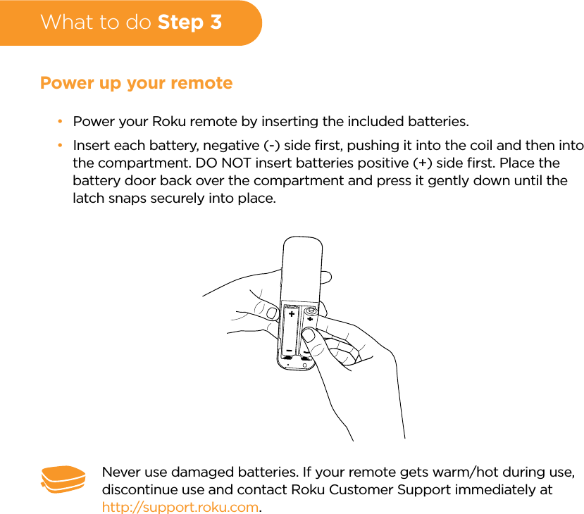 What to do Step 3Power up your remote •Power your Roku remote by inserting the included batteries. •Insert each battery, negative (-) side ﬁrst, pushing it into the coil and then into the compartment. DO NOT insert batteries positive (+) side ﬁrst. Place the battery door back over the compartment and press it gently down until the latch snaps securely into place.Never use damaged batteries. If your remote gets warm/hot during use, discontinue use and contact Roku Customer Support immediately at http://support.roku.com.