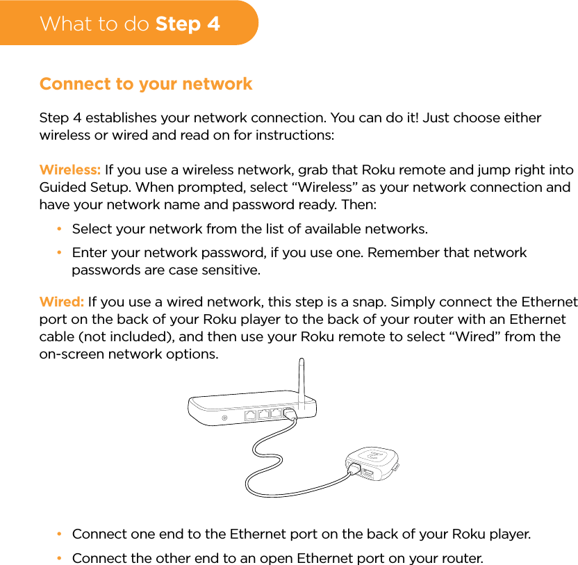 What to do Step 4Connect to your networkStep 4 establishes your network connection. You can do it! Just choose either wireless or wired and read on for instructions:Wireless: If you use a wireless network, grab that Roku remote and jump right into Guided Setup. When prompted, select “Wireless” as your network connection and have your network name and password ready. Then: •Select your network from the list of available networks. •Enter your network password, if you use one. Remember that network passwords are case sensitive.Wired: If you use a wired network, this step is a snap. Simply connect the Ethernet port on the back of your Roku player to the back of your router with an Ethernet cable (not included), and then use your Roku remote to select “Wired” from the on-screen network options. •Connect one end to the Ethernet port on the back of your Roku player. •Connect the other end to an open Ethernet port on your router. 