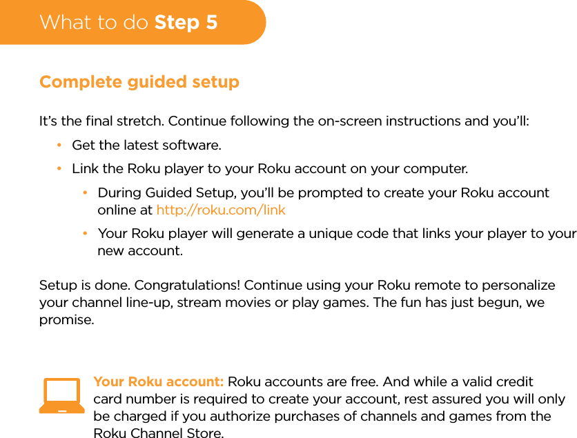 What to do Step 5Complete guided setupIt’s the ﬁnal stretch. Continue following the on-screen instructions and you’ll: •Get the latest software. •Link the Roku player to your Roku account on your computer. •During Guided Setup, you’ll be prompted to create your Roku account online at http://roku.com/link •Your Roku player will generate a unique code that links your player to your new account.Setup is done. Congratulations! Continue using your Roku remote to personalize your channel line-up, stream movies or play games. The fun has just begun, we promise.Your Roku account: Roku accounts are free. And while a valid credit card number is required to create your account, rest assured you will only be charged if you authorize purchases of channels and games from the Roku Channel Store.