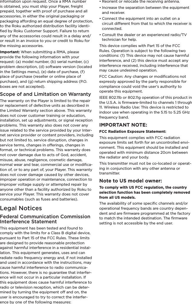 information upon request. Once a RMA number is obtained, you must ship your Player, freight prepaid, together with proof of purchase and all accessories, in either the original packaging or packaging aording an equal degree of protection, to the Roku authorized distribution facility identi-ﬁed by Roku Customer Support. Failure to return any of the accessories could result in a delay and/or result in an invoice to you or credit to Roku for the missing accessories.Important: When submitting a RMA, please provide the following information with your request: (a) model number, (b) serial number, (c) problem description, (d) software version (located in the Settings menu), (e) date of purchase, (f) place of purchase (reseller or online place of purchase), and (g) return shipping address (P.O. boxes are not accepted).Scope of and Limitation on WarrantyThe warranty on the Player is limited to the repair or replacement of defective units as described in the Limited Warranty section above. This warranty does not cover customer training or education, installation, set up adjustments, or signal reception problems. This warranty also does not cover any issue related to the service provided by your Inter-net service provider or content providers, including but not limited to, service disruption, changes in service terms, changes in oerings, changes in format, or technical problems. This warranty does not cover damage due to acts of God, accident, misuse, abuse, negligence, cosmetic damage, normal wear and tear, commercial use or modiﬁca-tion of, or to any part of, your Player. This warranty does not cover damage caused by other devices, improper operation or maintenance, connection to improper voltage supply or attempted repair by anyone other than a facility authorized by Roku to service your Player. This warranty does not cover consumables (such as fuses and batteries).Legal NoticesFederal Communication Commission Interference StatementThis equipment has been tested and found to comply with the limits for a Class B digital device, pursuant to Part 15 of the FCC Rules. These limits are designed to provide reasonable protection against harmful interference in a residential instal-lation. This equipment generates, uses and can radiate radio frequency energy and, if not installed and used in accordance with the instructions, may cause harmful interference to radio communica-tions. However, there is no guarantee that interfer-ence will not occur in a particular installation. If this equipment does cause harmful interference to radio or television reception, which can be deter-mined by turning the equipment o and on, the user is encouraged to try to correct the interfer-ence by one of the following measures:• Reorient or relocate the receiving antenna.• Increase the separation between the equipment and receiver.• Connect the equipment into an outlet on a circuit dierent from that to which the receiver is connected.• Consult the dealer or an experienced radio/TV technician for help.This device complies with Part 15 of the FCC Rules. Operation is subject to the following two conditions: (1) This device may not cause harmful interference, and (2) this device must accept any interference received, including interference that may cause undesired operation.FCC Caution: Any changes or modiﬁcations not expressly approved by the party responsible for compliance could void the user’s authority to operate this equipment.IEEE 802.11b or 802.11g operation of this product in the U.S.A. is ﬁrmware-limited to channels 1 through 11. Wireless Radio Use: This device is restricted to indoor use when operating in the 5.15 to 5.25 GHz frequency band.IMPORTANT NOTE:FCC Radiation Exposure Statement:This equipment complies with FCC radiation exposure limits set forth for an uncontrolled envi-ronment. This equipment should be installed and operated with minimum distance 20cm between the radiator and your body.This transmitter must not be co-located or operat-ing in conjunction with any other antenna or transmitter.Note to US model owner: To comply with US FCC regulation, the country selection function has been completely removed from all US models.The availability of some speciﬁc channels and/or operational frequency bands are country depen-dent and are ﬁrmware programmed at the factory to match the intended destination. The ﬁrmware setting is not accessible by the end user.