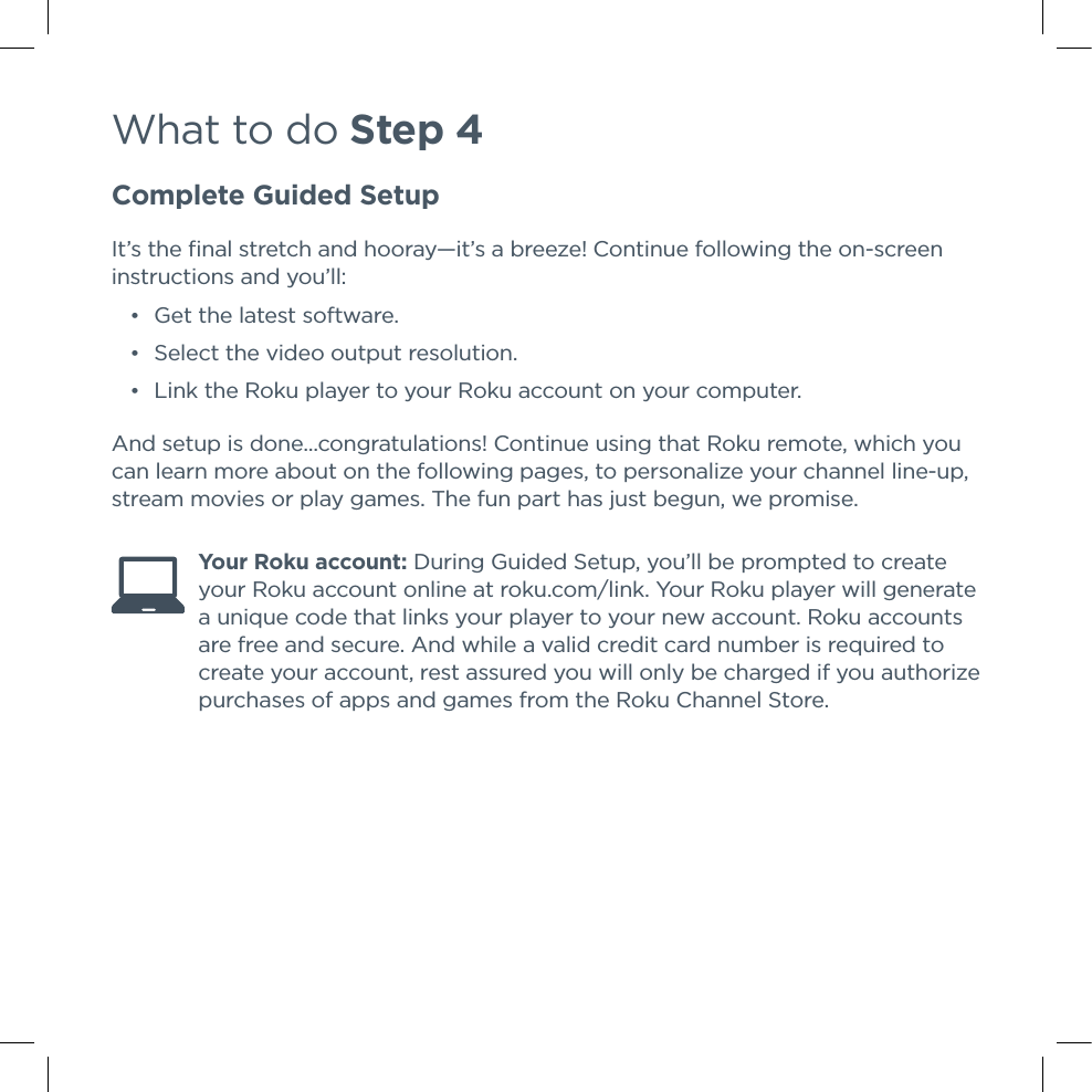 What to do Step 4Complete Guided SetupIt’s the ﬁnal stretch and hooray—it’s a breeze! Continue following the on-screen instructions and you’ll: •Get the latest software. •Select the video output resolution. •Link the Roku player to your Roku account on your computer.And setup is done...congratulations! Continue using that Roku remote, which you can learn more about on the following pages, to personalize your channel line-up, stream movies or play games. The fun part has just begun, we promise. Your Roku account: During Guided Setup, you’ll be prompted to create your Roku account online at roku.com/link. Your Roku player will generate a unique code that links your player to your new account. Roku accounts are free and secure. And while a valid credit card number is required to create your account, rest assured you will only be charged if you authorize purchases of apps and games from the Roku Channel Store.  