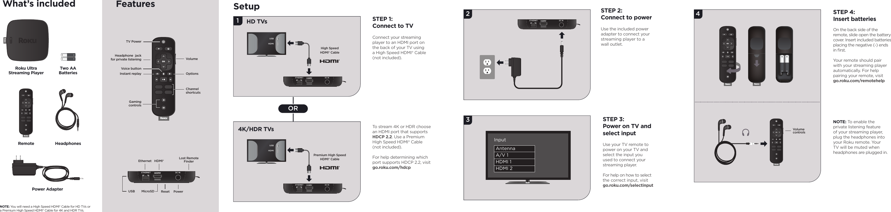 2341ORSTEP 2:Connect to powerUse the included power adapter to connect your streaming player to a wall outlet. STEP 3:Power on TV and select inputUse your TV remote to power on your TV and  select the input you used to connect your streaming player.For help on how to select the correct input, visit go.roku.com/selectinputSTEP 4:Insert batteriesOn the back side of the remote, slide open the battery cover. Insert included batteries placing the negative (-) ends in ﬁ rst.Your remote should pair with your streaming player automatically. For help pairing your remote, visitgo.roku.com/remotehelpNOTE: To enable the private listening feature of your streaming player, plug the headphones into your Roku remote. Your TV will be muted when headphones are plugged in.SetupETHERNET DC INETHERNET DC INSTEP 1:Connect to TVConnect your streaming player to an HDMI  port on the back of your TV using a High Speed HDMI® Cable (not included).To stream 4K or HDR choose an HDMI port that supports HDCP 2.2. Use a Premium High Speed HDMI® Cable (not included).For help determining which port supports HDCP 2.2, visit go.roku.com/hdcpHD TVs4K/HDR TVs VolumecontrolsPremium High Speed HDMI® CableAntennaA/V 1HDMI 1HDMI 2InputUSBHDMIUSBHDMIETHERNET DC INHigh Speed HDMI® CableWhat’s includedRoku UltraStreaming PlayerPower AdapterHeadphonesRemoteTwo AABatteriesNOTE: You will need a High Speed HDMI® Cable for HD TVs or a Premium High Speed HDMI® Cable for 4K and HDR TVs.ETHERNET DC INUSB MicroSD PowerResetEthernet HDMI® Lost RemoteFinderVolumeChannelshortcutsOptionsTV Power Instant replayHeadphone  jack for private listeningGamingcontrolsVoice buttonFeatures