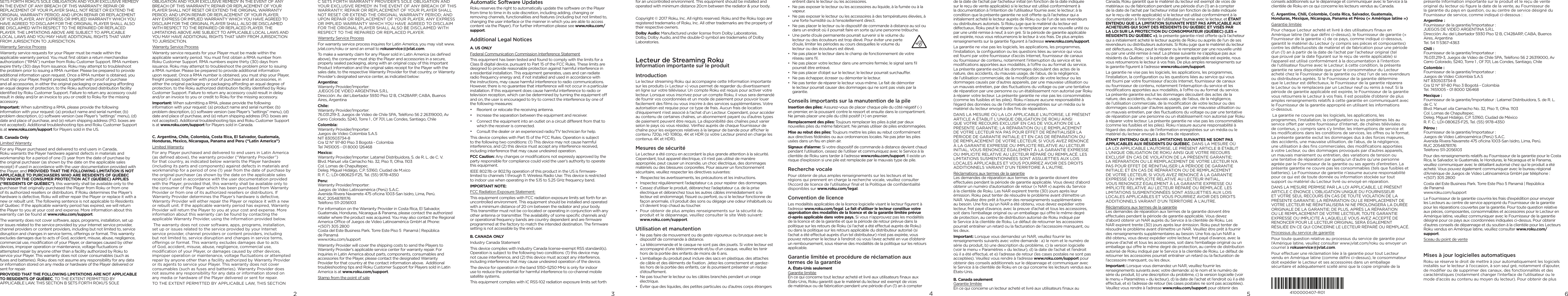 432SETS FORTH ROKU’S SOLE OBLIGATION AND YOUR EXCLUSIVE REMEDY IN THE EVENT OF ANY BREACH OF THIS WARRANTY; REPAIR OR REPLACEMENT OF YOUR PLAYER SHALL NOT RESET OR EXTEND THE ORIGINAL WARRANTY PERIOD; AND UPON REPAIR OR REPLACEMENT OF YOUR PLAYER, ANY EXPRESS OR IMPLIED WARRANTY WHICH YOU HAVE AGREED TO DISCLAIM FOR THE ORIGINAL PLAYER SHALL ALSO BE DISCLAIMED WITH RESPECT TO THE REPAIRED OR REPLACED PLAYER. THE LIMITATIONS ABOVE ARE SUBJECT TO APPLICABLE LOCAL LAWS AND YOU MAY HAVE ADDITIONAL RIGHTS THAT VARY FROM JURISDICTION TO JURISDICTION.Warranty Service ProcessWarranty service requests for your Player must be made within the applicable warranty period. You must ﬁrst obtain a return merchandise authorization (“RMA”) number from Roku Customer Support. RMA numbers expire thirty (30) days from issuance. Roku may attempt to troubleshoot the problem prior to issuing a RMA number. Please be prepared to provide additional information upon request. Once a RMA number is obtained, you must ship your Player, freight prepaid, together with proof of purchase and all accessories, in either the original packaging or packaging aording an equal degree of protection, to the Roku authorized distribution facility identiﬁed by Roku Customer Support. Failure to return any accessory could result in delay and/or an invoice to you or credit to Roku for the missing accessory.Important: When submitting a RMA, please provide the following information with your request: (a) product name and serial number, (b) problem description, (c) software version (see Player’s ”settings” menu), (d) date and place of purchase, and (e) return shipping address (P.O. boxes are not accepted). Additional troubleshooting tips and Roku Customer Support is at www.roku.com/support for Players sold in the US.B. Canada OnlyLimited WarrantyFor any Player purchased and delivered to end users in Canada, Roku warrants the Player hardware against defects in materials and workmanship for a period of one (1) year from the date of purchase by the original purchaser (as shown by the date on the applicable sales receipt) if used in accordance with the user documentation provided with the Player, and PROVIDED THAT THE FOLLOWING LIMITATION IS NOT APPLICABLE TO PURCHASERS WHO ARE RESIDENTS OF QUÉBEC TO WHOM THE CONSUMER PROTECTION ACT (QUÉBEC) APPLIES (“RESIDENTS OF QUÉBEC”), this warranty shall be available only to the purchaser that originally purchased the Player from Roku or from one of its authorized resellers or distributors. If Roku determines the Player’s hardware is defective, Roku will either repair the Player or replace it with a new or rebuilt unit. The following sentence is not applicable to Residents of Québec: If the applicable warranty period has expired, we will return the Player to you at your cost and expense. More information about this warranty can be found at www.roku.com/support.The warranty does not cover software, apps, programs, installation, set up or issues related to the service provided by your Internet service provider, channel providers or content providers, including but not limited to, service disruption and changes in service terms, oerings or format. This warranty excludes damages due to acts of God, accident, misuse, abuse, negligence, commercial use, modiﬁcation of your Player, or damages caused by other devices, improper operation or maintenance, voltage ﬂuctuations or attempted repair by anyone other than a facility authorized by Roku to service your Player. This warranty does not cover consumables (such as fuses and batteries). Roku does not assume any responsibility for any data or information stored on any media or hardware of the Player delivered or sent for repair.PROVIDED THAT THE FOLLOWING LIMITATIONS ARE NOT APPLICABLE TO RESIDENTS OF QUÉBEC, TO THE EXTENT PERMITTED BY APPLICABLE LAW, THIS SECTION B SETS FORTH ROKU’S SOLE OBLIGATION AND YOUR EXCLUSIVE REMEDY IN THE EVENT OF ANY BREACH OF THIS WARRANTY; REPAIR OR REPLACEMENT OF YOUR PLAYER SHALL NOT RESET OR EXTEND THE ORIGINAL WARRANTY PERIOD; AND UPON REPAIR OR REPLACEMENT OF YOUR PLAYER, ANY EXPRESS OR IMPLIED WARRANTY WHICH YOU HAVE AGREED TO DISCLAIM FOR THE ORIGINAL PLAYER SHALL ALSO BE DISCLAIMED WITH RESPECT TO THE REPAIRED OR REPLACED PLAYER. THE LIMITATIONS ABOVE ARE SUBJECT TO APPLICABLE LOCAL LAWS AND YOU MAY HAVE ADDITIONAL RIGHTS THAT VARY FROM JURISDICTION TO JURISDICTION.Warranty Service ProcessWarranty service requests for your Player must be made within the applicable warranty period. You must ﬁrst obtain a RMA number from Roku Customer Support. RMA numbers expire thirty (30) days from issuance. Roku may attempt to troubleshoot the problem prior to issuing a RMA number. Please be prepared to provide additional information upon request. Once a RMA number is obtained, you must ship your Player, freight prepaid, together with proof of purchase and all accessories, in either the original packaging or packaging aording an equal degree of protection, to the Roku authorized distribution facility identiﬁed by Roku Customer Support. Failure to return any accessory could result in delay and/or an invoice to you or credit to Roku for the missing accessory.Important: When submitting a RMA, please provide the following information with your request: (a) product name and serial number, (b) problem description, (c) software version (see Player’s ”settings” menu), (d) date and place of purchase, and (e) return shipping address (P.O. boxes are not accepted). Additional troubleshooting tips and Roku Customer Support is at www.roku.com/support for Players sold in Canada.C. Argentina, Chile, Colombia, Costa Rica, El Salvador, Guatemala, Honduras, Mexico, Nicaragua, Panama and Peru (“Latin America”)Limited WarrantyFor any Player purchased and delivered to end users in Latin America (as deﬁned above), the warranty provider (“Warranty Provider”) for that country, as indicated below warrants the Player hardware (including its parts and components) against defects in materials and workmanship for a period of one (1) year from the date of purchase by the original purchaser (as shown by the date on the applicable sales receipt) if used in accordance with the user documentation provided with the Player; provided that, this warranty shall be available only to the consumer of the Player which has been purchased from Warranty Provider or from one of its authorized resellers or distributors. If Warranty Provider determines the Player’s hardware is defective, Warranty Provider will either repair the Player or replace it with a new or rebuilt unit. If the applicable warranty period has expired, Warranty Provider will return the Player to you at your cost and expense. More information about this warranty can be found by contacting the applicable Warranty Provider, using the information provided below. The warranty does not cover software, apps, programs, installation, set up or issues related to the service provided by your Internet service provider, channel providers or content providers, including but not limited to, service disruption and changes in service terms, oerings or format. This warranty excludes damages due to acts of God, accident, misuse, abuse, negligence, commercial use, modiﬁcation of your Player, or damages caused by other devices, improper operation or maintenance, voltage ﬂuctuations or attempted repair by anyone other than a facility authorized by Warranty Provider or its agents to service your Player. This warranty does not cover consumables (such as fuses and batteries). Warranty Provider does not assume any responsibility for any data or information stored on any media or hardware of the Player delivered or sent for repair.TO THE EXTENT PERMITTED BY APPLICABLE LAW, THIS SECTION C SETS FORTH WARRANTY PROVIDER’S SOLE OBLIGATION AND YOUR EXCLUSIVE REMEDY IN THE EVENT OF ANY BREACH OF THIS WARRANTY; REPAIR OR REPLACEMENT OF YOUR PLAYER SHALL NOT RESET OR EXTEND THE ORIGINAL WARRANTY PERIOD; AND UPON REPAIR OR REPLACEMENT OF YOUR PLAYER, ANY EXPRESS OR IMPLIED WARRANTY WHICH YOU HAVE AGREED TO DISCLAIM FOR THE ORIGINAL PLAYER SHALL ALSO BE DISCLAIMED WITH RESPECT TO THE REPAIRED OR REPLACED PLAYER.Warranty Service ProcessFor warranty service process inquires for Latin America, you may visit www.jvlat.com/roku or send an email to rokuservice@jvlat.com.To make a warranty claim for any Player sold in Latin America (as deﬁned above), the consumer must ship the Player and accessories in a secure, properly sealed packaging, along with an original copy of this Important Product Information and the original sales receipt for the Player with the sales date, to the respective Warranty Provider for that country, or Warranty Provider’s designated service center, as indicated below: Argentina: Warranty Provider/Importer: JUEGOS DE VIDEO ARGENTINA S.R.L Dirección: Av. del Libertador 5930 Piso 12 B, C1428ARP, CABA, Buenos Aires, ArgentinaChile: Warranty Provider/Importer:  76.031.219-3, Juegos de Video de Chile SPA, Teléfono 56 2 26319000, Av Cerro Colorado, 5240, Torre 1 , Of 701, Las Condes, Santiago, ChileColombia: Warranty Provider/Importer: Juegos de Video Colombia S.A.S  NIT 830503734-8 Cra 12 N° 97-80 Piso 3 Bogotá - Colombia Tel 7451005 - 01 8000 126468Mexico: Warranty Provider/Importer: Latamel Distribuidora, S. de R. L. de C. V. Blvd. Manuel .vila Camacho No. 32, Piso 11, Ofna. 1103 Col. Lomas de Chapultepec. Deleg. Miguel Hidalgo, C.P. 53160, Ciudad de M.xico R. F. C.: LDI-080623-F25, Tel. (55) 9178-4350Peru: Warranty Provider/Importer: Juegos de Video Latinoamérica (Perú) S.A.C. Avenida Rivera Navarrete 475 oﬁcina 1003-San Isidro, Lima, Perú. RUC 20548781176  Teléfono 511-2056103For information on the Warranty Provider in Costa Rica, El Salvador, Guatemala, Honduras, Nicaragua &amp; Panama, please contact the authorized retailer where the product was acquired. You may also contact the Regional America Oce of Juegos de Video Latinoamérica GmbH at Phone:  +(507) 305 2800 Costa del Este Business Park. Torre Este Piso 5  Panamá | República  de Panamá   www.roku.com/supportWarranty Provider will cover the shipping costs to send the Players to Warranty Provider’s applicable service center for warranty repair. For inquiries in Latin America about parts, components, consumables and accessories for the Player, please contact the designated Warranty Provider for that country at the contact information above.  Additional troubleshooting tips and Roku Customer Support for Players sold in Latin America is at www.roku.com/support.Stamp from the point of saleAutomatic Software UpdatesRoku reserves the right to automatically update the software on the Player from time to time in its sole discretion, including adding, changing or removing channels, functionalities and features (including but not limited to, changing the user interface or the manner in which you are able to access content via the Player). For further information please see www.roku.com/support.Additional Legal NoticesA. US ONLYFederal Communication Commission Interference StatementThis equipment has been tested and found to comply with the limits for a Class B digital device, pursuant to Part 15 of the FCC Rules. These limits are designed to provide reasonable protection against harmful interference in a residential installation. This equipment generates, uses and can radiate radio frequency energy and, if not installed and used in accordance with the instructions, may cause harmful interference to radio communications. However, there is no guarantee that interference will not occur in a particular installation. If this equipment does cause harmful interference to radio or television reception, which can be determined by turning the equipment o and on, the user is encouraged to try to correct the interference by one of the following measures:•  Reorient or relocate the receiving antenna.•  Increase the separation between the equipment and receiver.•  Connect the equipment into an outlet on a circuit dierent from that to which the receiver is connected.•  Consult the dealer or an experienced radio/TV technician for help.This device complies with Part 15 of the FCC Rules. Operation is subject to the following two conditions: (1) This device may not cause harmful interference, and (2) this device must accept any interference received, including interference that may cause undesired operation.FCC Caution: Any changes or modiﬁcations not expressly approved by the party responsible for compliance could void the user’s authority to operate this equipment.IEEE 802.11b or 802.11g operation of this product in the US is ﬁrmware-limited to channels 1 through 11. Wireless Radio Use: This device is restricted to indoor use when operating in the 5.15 to 5.25 GHz frequency band.IMPORTANT NOTE:FCC Radiation Exposure Statement:This equipment complies with FCC radiation exposure limits set forth for an uncontrolled environment. This equipment should be installed and operated with a minimum distance of 20 cm between the radiator and your body. This transmitter must not be co-located or operating in conjunction with any other antenna or transmitter. The availability of some speciﬁc channels and/or operational frequency bands are country dependent and are ﬁrmware programmed at the factory to match the intended destination. The ﬁrmware setting is not accessible by the end user.B. CANADA ONLYIndustry Canada StatementThis device complies with Industry Canada license-exempt RSS standard(s). Operation is subject to the following two conditions: (1) this device may not cause interference, and (2) this device must accept any interference, including interference that may cause undesired operation of the device.The device for operation in the band 5150–5250 MHz is only for indoor use to reduce the potential for harmful interference to co-channel mobile satellite systems.This equipment complies with IC RSS-102 radiation exposure limits set forth for an uncontrolled environment. This equipment should be installed and operated with minimum distance 20cm between the radiator &amp; your body.Copyright © 2017 Roku, Inc. All rights reserved. Roku and the Roku logo are registered trademarks of Roku, Inc. All other trademarks are the property of their respective owners.Dolby Audio: Manufactured under license from Dolby Laboratories. Dolby, Dolby Audio, and the double-D symbol are trademarks of Dolby Laboratories.Lecteur de Streaming Roku Information importante sur le produit IntroductionLe lecteur streaming Roku qui accompagne cette Information importante sur les produits («Lecteur») vous permet de regarder du divertissement en ligne sur votre téléviseur. Un compte Roku est requis pour activer votre lecteur. Lorsque vous inscrivez pour un compte Roku, il vous sera demandé de fournir vos coordonnées et un mode de paiement pour pouvoir louer facilement des ﬁlms ou vous inscrire à des services supplémentaires. Votre autorisation est requise pour ce type de frais. Aucun frais de location d’équipement n’est associé à l’achat d’un Lecteur. Cependant, pour accéder au contenu de certaines chaînes, un abonnement payant ou d’autres types de paiement peuvent être requis. La disponibilité des chaînes peut varier selon le pays où vous résidez. Vériﬁez auprès de chaque fournisseur de chaîne pour les exigences relatives à la largeur de bande pour acher le contenu 720p, HD 1080p, 4K et HDR (si votre Lecteur prend en charge les contenus 4K et HDR).Mesures de sécuritéLe Lecteur a été conçu en accordant la plus grande attention à la sécurité. Cependant, tout appareil électrique, s’il n’est pas utilisé de manière appropriée, peut causer un incendie, un choc électrique, des dommages matériels ou des blessures corporelles. Pour assurer un fonctionnement sécuritaire, veuillez respecter les directives suivantes:•  Respectez les avertissements, les précautions et les instructions.•  Inspectez régulièrement l’adaptateur c.a. pour repérer des dommages.•  Cessez d’utiliser le produit, débranchez l’adaptateur c.a. de la prise électrique et débranchez tous les autres câbles immédiatement si le lecteur est endommagé, ﬁssuré ou perforé, ou si le lecteur fonctionne de façon anormale, s’il produit des sons ou dégage une odeur inhabituels ou s’il devient trop chaud au toucher.•  Pour obtenir de plus amples renseignements sur la sécurité du produit et le dépannage, veuillez consulter le site Web suivant: www.roku.com/support.Utilisation et manutention•  Ne pas faire de mouvement ou de geste vigoureux ou brusque avec le dispositif de commande à distance.•  La télécommande et le casque ne sont pas des jouets. Si votre lecteur est accompagné d’une télécommande et/ou d’un casque, veuillez les tenir hors de la portée des enfants de moins de 6 ans.•  L’emballage du produit peut inclure des sacs en plastique, des attaches de câble et des éléments de ﬁxation. Jetez-les correctement et gardez-les hors de la portée des enfants, car ils pourraient présenter un risque d’étouement.•  Ne pas toucher le lecteur ou les câbles branchés pendant un orage électrique.•  Éviter que des liquides, des petites particules ou d’autres corps étrangers entrent dans le lecteur ou les accessoires.•  Ne pas exposer le lecteur ou les accessoires au liquide, à la fumée ou à la vapeur.•  Ne pas exposer le lecteur ou les accessoires à des températures élevées, à une forte humidité ou à l’ensoleillement direct.•  Ne pas placer le lecteur ou le dispositif de commande à distance au sol ou dans un endroit où il pourrait faire en sorte qu’une personne trébuche.•  Une perte d’ouïe permanente pourrait survenir si le volume du lecteur ou des écouteurs est trop élevé. Pour éviter une perte d’ouïe, limiter les périodes au cours desquelles le volume du lecteur ou des écouteurs est élevé.•  Ne pas placer le lecteur dans le champ de fonctionnement de votre réseau sans ﬁl.•  Ne pas placer votre lecteur dans une armoire fermée; le signal sans ﬁl pourrait être entravé.•  Ne pas placer d’objet sur le lecteur; le lecteur pourrait surchauer.•  Ne pas échapper, écraser ou démonter le lecteur.•  Ne pas tenter de réparer le lecteur vous-même. Le fait de démonter le lecteur pourrait causer des dommages qui ne sont pas visés par la garantie. Conseils importants sur la manutention de la pileInsertion des piles: Assurez-vous de placer chaque pile du côté négatif (-) en premier, en la poussant contre le ressort et ensuite dans le compartiment. Ne jamais placer une pile du côté positif (+) en premier.Remplacement des piles: Toujours remplacer les piles à plat par deux nouvelles piles du même fabricant. Ne jamais utiliser de piles endommagées.Mise au rebut des piles: Toujours mettre les piles au rebut conformément aux directives fédérales ou aux ordonnances locales. Ne pas jeter les piles usées dans un feu en plein air.Signaux d’alarme: Si votre dispositif de commande à distance devient chaud pendant l’utilisation, cessez de l’utiliser et communiquez avec le Service à la clientèle de Roku sans tarder à l’adresse www.roku.com/support. Il existe un risque d’explosion si une pile est remplacée par le mauvais type de pile.Recherche vocalePour obtenir de plus amples renseignements sur les lecteurs et les régions qui prennent en charge la recherche vocale, veuillez consulter l’Accord de licence de l’utilisateur ﬁnal et la Politique de conﬁdentialité disponibles sur www.roku.com/legal.Convention de licenceLes modalités applicables de la licence logicielle visant le lecteur ﬁgurent à l’adresse www.roku.com/legal. Le fait d’utiliser le lecteur constitue votre approbation des modalités de la licence et de la garantie limitée prévue ci-après applicable dans votre pays. Si vous n’approuvez pas les modalités de la licence et de la garantie et que la période de retour prévue dans la politique sur les retours de Roku (si l’achat a été eectué auprès de Roku) ou dans la politique sur les retours applicable du distributeur autorisé (si l’achat a été eectué auprès d’un tel distributeur) n’est pas expirée, vous pouvez retourner le lecteur à l’endroit où vous l’avez acheté en vue d’obtenir un remboursement, sous réserve des modalités de la politique sur les retours applicable.Garantie limitée et procédure de réclamation aux termes de la garantieA. États-Unis seulement Garantie limitée En ce qui concerne tout lecteur acheté et livré aux utilisateurs ﬁnaux aux États-Unis, Roku garantit que le matériel du lecteur est exempt de vices de matériaux ou de fabrication pendant une période d’un (1) an à compter de la date de l’achat par l’acheteur initial (en fonction de la date indiquée sur le reçu de vente applicable) si le lecteur est utilisé conformément à la documentation à l’intention de l’utilisateur fournie avec le lecteur; à la condition que la présente garantie ne soit oerte qu’à l’acheteur qui a initialement acheté le lecteur auprès de Roku ou de l’un de ses revendeurs ou distributeurs autorisés. Si Roku juge que le matériel du lecteur est défectueux, Roku peut le réparer ou le remplacer par une nouvelle unité ou par une unité remise à neuf, à son gré. Si la période de garantie applicable est expirée, nous vous retournerons le lecteur à vos frais. De plus amples renseignements sur la garantie ﬁgurent à l’adresse www.roku.com/support.La garantie ne vise pas les logiciels, les applications, les programmes, l’installation, la conﬁguration ou les questions liées au service qui vous est fourni par votre fournisseur d’accès Internet, fournisseur de canaux ou fournisseur de contenu, notamment l’interruption du service et les modiﬁcations apportées aux modalités, à l’ore ou au format du service. La présente garantie exclut les dommages découlant des actes de la nature, des accidents, du mauvais usage, de l’abus, de la négligence, de l’utilisation commerciale, de la modiﬁcation de votre lecteur ou les dommages causés par d’autres appareils, par une mauvaise utilisation ou un mauvais entretien, par des ﬂuctuations du voltage ou par une tentative de réparation par une personne ou un établissement non autorisé par Roku à réparer votre lecteur. La présente garantie ne vise pas les consommables (comme les fusibles et les piles). Roku n’assure aucune responsabilité à l’égard des données ou de l’information enregistrées sur un média ou le matériel du lecteur envoyé à des ﬁns de réparation.DANS LA MESURE OÙ LA LOI APPLICABLE L’AUTORISE, LE PRÉSENT ARTICLE A ÉTABLIT L’UNIQUE OBLIGATION DE ROKU AINSI QUE VOTRE RECOURS EXCLUSIF EN CAS DE VIOLATION DE LA PRÉSENTE GARANTIE; LA RÉPARATION OU LE REMPLACEMENT DE VOTRE LECTEUR N’A PAS POUR EFFET DE RÉINITIALISER LA PÉRIODE DE GARANTIE INITIALE; ET EN CAS DE RÉPARATION OU DE REMPLACEMENT DE VOTRE LECTEUR, SI VOUS AVEZ RENONCÉ À LA GARANTIE EXPRESSE OU IMPLICITE RELATIVE AU LECTEUR INITIAL, VOUS RENONCEZ ÉGALEMENT À LA GARANTIE EXPRESSE OU IMPLICITE RELATIVE AU LECTEUR RÉPARÉ OU REMPLACÉ. LES LIMITATIONS SUSMENTIONNÉES SONT ASSUJETTIES AUX LOIS LOCALES APPLICABLES ET VOUS POURRIEZ AVOIR DES DROITS ADDITIONNELS VARIANT D’UN TERRITOIRE À L’AUTRE.Réclamations aux termes de la garantie Les demandes de réparation aux termes de la garantie doivent être eectuées pendant la période de garantie applicable. Vous devez d’abord obtenir un numéro d’autorisation de retour (« NAR ») auprès du Service à la clientèle de Roku. Les NAR expirent trente (30) jours après leur émission. Roku peut tenter de résoudre le problème avant d’émettre un NAR. Veuillez être prêt à fournir des renseignements supplémentaires au besoin. Une fois qu’un NAR a été obtenu, vous devez expédier votre lecteur, fret payé d’avance, avec la preuve d’achat et tous les accessoires, soit dans l’emballage original ou un emballage qui ore le même degré de protection, au centre de distribution autorisé de Roku indiqué par le Service à la clientèle de Roku. Le défaut de retourner les accessoires pourrait entraîner un retard ou la facturation de l’accessoire manquant, ou les deux.Important: Lorsque vous demandez un NAR, veuillez fournir les renseignements suivants avec votre demande : a) le nom et le numéro de série du produit, b) une description du problème, c) la version logicielle (voir le menu « Paramètres » du lecteur), d) la date de l’achat et l’endroit où il a été eectué, et e) l’adresse de retour (les cases postales ne sont pas acceptées). Veuillez vous rendre à l’adresse www.roku.com/support pour obtenir des conseils additionnels sur le dépannage et communiquer avec le Service à la clientèle de Roku en ce qui concerne les lecteurs vendus aux États-Unis.B. Canada seulement Garantie limitée En ce qui concerne un lecteur acheté et livré aux utilisateurs ﬁnaux au Canada, Roku garantit que le matériel du lecteur est exempt de vices de matériaux ou de fabrication pendant une période d’un (1) an à compter de la date de l’achat par l’acheteur initial (en fonction de la date indiquée sur le reçu de vente applicable) si le lecteur est utilisé conformément à la documentation à l’intention de l’utilisateur fournie avec le lecteur, et ÉTANT ENTENDU QUE LA LIMITATION SUIVANTE N’EST PAS APPLICABLE AUX ACHETEURS QUI SONT DES RÉSIDENTS DU QUÉBEC ET VISÉS PAR LA LOI SUR LA PROTECTION DU CONSOMMATEUR (QUÉBEC) (LES « RÉSIDENTS DU QUÉBEC »), la présente garantie n’est oerte qu’à l’acheteur qui a initialement acheté le lecteur auprès de Roku ou auprès de l’un de ses revendeurs ou distributeurs autorisés. Si Roku juge que le matériel du lecteur est défectueux, Roku peut le réparer ou le remplacer par une nouvelle unité ou par une unité remise à neuf. La phrase suivante ne s’applique pas aux résidents du Québec : si la période de garantie applicable est expirée, nous vous retournerons le lecteur à vos frais. De plus amples renseignements sur la garantie ﬁgurent à l’adresse www.roku.com/support.La garantie ne vise pas les logiciels, les applications, les programmes, l’installation, la conﬁguration ou les questions liées au service qui vous est fourni par votre fournisseur d’accès Internet, fournisseur de canaux ou fournisseur de contenu, notamment l’interruption du service et les modiﬁcations apportées aux modalités, à l’ore ou au format du service. La présente garantie exclut les dommages découlant des actes de la nature, des accidents, du mauvais usage, de l’abus, de la négligence, de l’utilisation commerciale, de la modiﬁcation de votre lecteur ou des dommages causés par d’autres appareils, par une mauvaise utilisation ou un mauvais entretien, par des ﬂuctuations du voltage ou par une tentative de réparation par une personne ou un établissement non autorisé par Roku à réparer votre lecteur. La présente garantie ne vise pas les consommables (comme les fusibles et les piles). Roku n’assure aucune responsabilité à l’égard des données ou de l’information enregistrées sur un média ou le matériel du lecteur envoyé à des ﬁns de réparation.ÉTANT ENTENDU QUE LES LIMITATIONS SUIVANTES NE SONT PAS APPLICABLES AUX RÉSIDENTS DU QUÉBEC, DANS LA MESURE OÙ LA LOI APPLICABLE L’AUTORISE, LE PRÉSENT ARTICLE B ÉTABLIT L’UNIQUE OBLIGATION DE ROKU AINSI QUE VOTRE RECOURS EXCLUSIF EN CAS DE VIOLATION DE LA PRÉSENTE GARANTIE; LA RÉPARATION OU LE REMPLACEMENT DE VOTRE LECTEUR N’A PAS POUR EFFET DE RÉINITIALISER LA PÉRIODE DE GARANTIE INITIALE; ET EN CAS DE RÉPARATION OU DE REMPLACEMENT DE VOTRE LECTEUR, SI VOUS AVEZ RENONCÉ À LA GARANTIE EXPRESSE OU IMPLICITE RELATIVE AU LECTEUR INITIAL, VOUS RENONCEZ ÉGALEMENT À LA GARANTIE EXPRESSE OU IMPLICITE RELATIVE AU LECTEUR RÉPARÉ OU REMPLACÉ. LES LIMITATIONS SUSMENTIONNÉES SONT ASSUJETTIES AUX LOIS LOCALES APPLICABLES ET VOUS POURRIEZ AVOIR DES DROITS ADDITIONNELS VARIANT D’UN TERRITOIRE À L’AUTRE.Réclamations aux termes de la garantie Les demandes de réparation aux termes de la garantie doivent être eectuées pendant la période de garantie applicable. Vous devez d’abord obtenir un NAR auprès du Service à la clientèle de Roku. Les NAR expirent trente (30) jours après leur émission. Roku peut tenter de résoudre le problème avant d’émettre un NAR. Veuillez être prêt à fournir des renseignements supplémentaires au besoin. Une fois qu’un NAR a été obtenu, vous devez expédier votre lecteur, fret payé d’avance, avec la preuve d’achat et tous les accessoires, soit dans l’emballage original ou un emballage qui ore le même degré de protection, au centre de distribution autorisé de Roku indiqué par le Service à la clientèle de Roku. Le défaut de retourner les accessoires pourrait entraîner un retard ou la facturation de l’accessoire manquant, ou les deux.Important: Lorsque vous demandez un NAR, veuillez fournir les renseignements suivants avec votre demande: a) le nom et le numéro de série du produit, b) une description du problème, c) la version logicielle (voir le menu « Paramètres » du lecteur), d) la date de l’achat et l’endroit où il a été eectué, et e) l’adresse de retour (les cases postales ne sont pas acceptées). Veuillez vous rendre à l’adresse www.roku.com/support pour obtenir des 5conseils additionnels sur le dépannage et communiquer avec le Service à la clientèle de Roku en ce qui concerne les lecteurs vendus au Canada. C. Argentine, Chili, Colombie, Costa Rica, Salvador, Guatemala, Honduras, Mexique, Nicaragua, Panama et Pérou (« Amérique latine »)Garantie limitéePour chaque Lecteur acheté et livré à des utilisateurs ﬁnaux en Amérique latine (tel que déﬁni ci-dessus), le fournisseur de garantie (« Fournisseur de la garantie ») de ce pays, comme indiqué ci-dessous, garantit le matériel du Lecteur (y compris ses pièces et composantes) contre les défectuosités de matériel et de fabrication pour une période d’un (1) an à partir de la date de l’achat par l’acheteur original (tel que prouvé par la date ﬁgurant sur le reçu de vente applicable) si l’appareil est utilisé conformément à la documentation à l’intention de l’utilisateur fournie avec le Lecteur; à cette condition, la présente garantie ne sera disponible que pour le consommateur du Lecteur acheté chez le Fournisseur de la garantie ou chez l’un de ses revendeurs ou distributeurs agréés. Si le Fournisseur de la garantie détermine que le Lecteur est défectueux, le Fournisseur de la garantie réparera le Lecteur ou le remplacera par un Lecteur neuf ou remis à neuf. Si la période de garantie applicable est expirée, le Fournisseur de la garantie vous retournera le Lecteur à vos frais. Il est possible d’obtenir de plus amples renseignements relatifs à cette garantie en communiquant avec le Fournisseur de la garantie approprié en utilisant les informations ci-dessous. La garantie ne couvre pas les logiciels, les applications, les programmes, l’installation, la conﬁguration ou les problèmes liés au service oert par votre fournisseur d’Internet, de chaînes télévisées ou de contenus, y compris sans s’y limiter, les interruptions de service et les modiﬁcations dans les conditions de services, les ores ou le format. La présente garantie exclut les dommages dus à des forces majeures, des accidents, une mauvaise utilisation, de l’abus, de la négligence, une utilisation à des ﬁns commerciales, des modiﬁcations apportées à votre Lecteur, ou des dommages provoqués par d’autres appareils, un mauvais maniement ou entretien, des variations de tension ou une tentative de réparation par quelqu’un d’autre qu’une personne agréée par le Fournisseur de la garantie ou ses agents d’entretien. La présente garantie ne couvre pas les consommables (tels que fusibles et batteries). Le Fournisseur de garantie n’assume aucune responsabilité pour ce qui est de toute donnée ou information stockée sur tout support ou matériel du Lecteur livré ou envoyé en réparation.DANS LA MESURE PERMISE PAR LA LOI APPLICABLE, LE PRÉSENT ARTICLE C ÉNONCE L’OBLIGATION UNIQUE DU FOURNISSEUR ET VOTRE SEUL RECOURS EN CAS DE TOUTE VIOLATION DE LA PRÉSENTE GARANTIE; LA RÉPARATION OU LE REMPLACEMENT DE VOTRE LECTEUR NE RÉINITIALISERA NI NE PROLONGERA LA DURÉE ORIGINALE DE LA GARANTIE; DE PLUS, APRÈS LA RÉPARATION OU LE REMPLACEMENT DE VOTRE LECTEUR, TOUTE GARANTIE EXPRESSE OU IMPLICITE À LAQUELLE VOUS AVEZ ACCEPTÉ DE RENONCER POUR LE LECTEUR ORIGINAL SERA ÉGALEMENT RÉSILIÉE EN CE QUI CONCERNE LE LECTEUR RÉPARÉ OU REMPLACÉ.Processus du service de garantiePour toute question relative au processus du service de garantie pour l’Amérique latine, veuillez consulter www.jvlat.com/roku ou envoyer un courriel à rokuservice@jvlat.com.Pour eectuer une réclamation liée à la garantie pour tout Lecteur vendu en Amérique latine (comme déﬁni ci-dessus), le consommateur doit expédier le Lecteur et ses accessoires dans un emballage sécuritaire et adéquatement scellé ainsi que la copie originale de la présente Information importante sur le produit et le reçu de vente original du lecteur où ﬁgure la date de la vente, au Fournisseur de la garantie du pays en question, ou au centre de service désigné du Fournisseur de service, comme indiqué ci-dessous :Argentine : Fournisseur de la garantie/Importateur : JUEGOS DE VIDEO ARGENTINA S.R.L Dirección: Av. del Libertador 5930 Piso 12 B, C1428ARP, CABA, Buenos Aires, Argentina Tel. 54 11 5367-4363Chili : Fournisseur de la garantie/Importateur : 76.031.219-3, Juegos de Video de Chile SPA, Teléfono 56 2 26319000, Av Cerro Colorado, 5240, Torre 1 , Of 701, Las Condes, Santiago, ChileColombie : Fournisseur de la garantie/Importateur : Juegos de Video Colombia S.A.S  NIT 830503734-8 Cra 12 N° 97-80 Piso 3 Bogotá - Colombia Tel. 7451005 - 01 8000 126468Mexique : Fournisseur de la garantie/Importateur : Latamel Distribuidora, S. de R. L. de C. V. Blvd. Manuel .vila Camacho No. 32, Piso 11, Ofna. 1103 Col. Lomas de Chapultepec. Deleg. Miguel Hidalgo, C.P. 53160, Ciudad de México R. F. C.: LDI-080623-F25, Tel. (55) 9178-4350Pérou : Fournisseur de la garantie/Importateur : Juegos de Video Latinoamérica (Perú) S.A.C. Avenida Rivera Navarrete 475 oﬁcina 1003-San Isidro, Lima, Perú. RUC 20548781176  Teléfono 511-2056103Pour des renseignements relatifs au Fournisseur de la garantie pour le Costa Rica, le Salvador, le Guatemala, le Honduras, le Nicaragua et le Panama, veuillez communiquer avec le détaillant autorisé chez qui le produit a été acheté. Vous pouvez également communiquer avec le bureau régional d’Amérique de Juegos de Video Latinoamérica GmbH par téléphone : +(507) 305 2800Costa del Este Business Park. Torre Este Piso 5 Panamá | República  de Panamá   www.roku.com/supportLe Fournisseur de la garantie couvrira les frais d’expédition pour envoyer les Lecteurs au centre de service approprié du Fournisseur de la garantie pour les réparations couvertes par la garantie. Pour toute question relative aux pièces, composantes, consommables et accessoires pour le Lecteur en Amérique latine, veuillez communiquer avec le Fournisseur de la garantie désigné pour ce pays aux coordonnées indiquées ci-dessus. Pour obtenir d’autres conseils de dépannage et du soutien à la clientèle pour les Lecteurs Roku vendus en Amérique latine, veuillez consulter www.roku.com/support.Sceau du point de venteMises à jour logicielles automatiquesRoku se réserve le droit de mettre à jour automatiquement les logiciels installés sur le lecteur à l’occasion, à son seul gré, notamment d’ajouter, de modiﬁer ou de supprimer des canaux, des fonctionnalités et des caractéristiques (notamment changer l’interface de l’utilisateur ou le mode d’accès au contenu au moyen du lecteur). Pour obtenir de plus 64100000407-R01