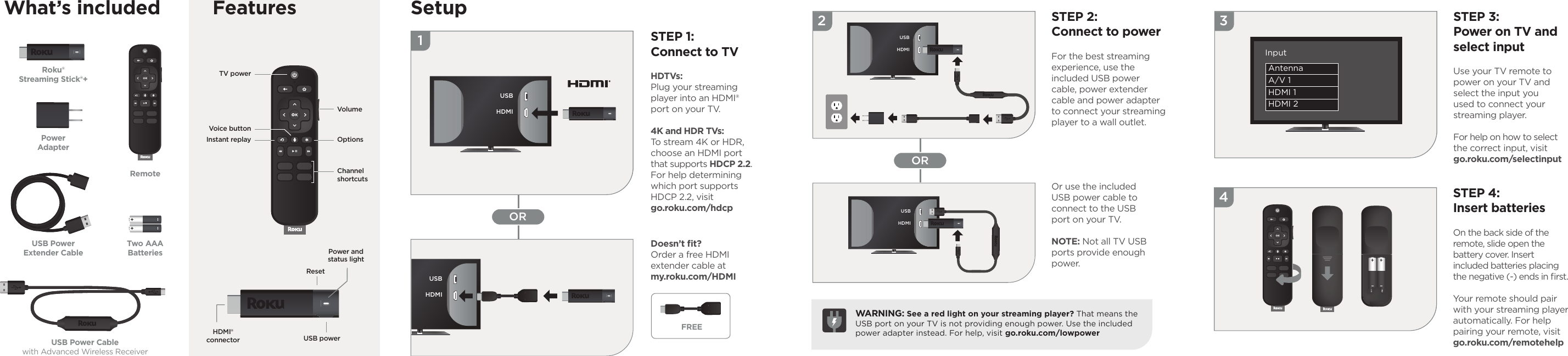 1OR342ORWhat’s included SetupSTEP 1:Connect to TVHDTVs: Plug your streaming player into an HDMI® port on your TV. 4K and HDR TVs: To stream 4K or HDR, choose an HDMI port that supports HDCP 2.2.For help determining which port supports HDCP 2.2, visit go.roku.com/hdcpSTEP 2:Connect to powerFor the best streamingexperience, use theincluded USB power cable, power extender cable and power adapter to connect your streaming player to a wall outlet.STEP 3:Power on TV and select inputUse your TV remote to power on your TV and  select the input you used to connect your streaming player.For help on how to select the correct input, visit go.roku.com/selectinputSTEP 4:Insert batteriesOn the back side of the remote, slide open the battery cover. Insert included batteries placing the negative (-) ends in ﬁ rst.Your remote should pair with your streaming player automatically. For help pairing your remote, visitgo.roku.com/remotehelpDoesn’t ﬁ t? Order a free HDMI extender cable at my.roku.com/HDMIOr use the included USB power cable to connect to the USB port on your TV. NOTE: Not all TV USB ports provide enough power.WARNING: See a red light on your streaming player? That means the USB port on your TV is not providing enough power. Use the included power adapter instead. For help, visit go.roku.com/lowpowerRoku®Streaming Stick®+USB Power Cablewith Advanced Wireless ReceiverPowerAdapterTwo AAABatteriesRemoteUSB PowerExtender Cable Power andstatus lightUSB powerResetHDMI®connectorUSBHDMIUSBHDMIUSBHDMIFREEUSBHDMIAntennaA/V 1HDMI 1HDMI 2InputVolumeChannelshortcutsOptionsTV power Instant replayVoice buttonFeatures