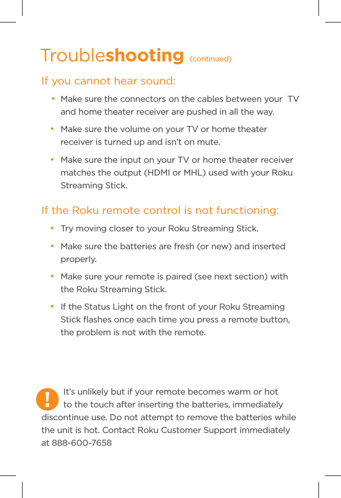 It’s unlikely but if your remote becomes warm or hot to the touch after inserting the batteries, immediately discontinue use. Do not attempt to remove the batteries while the unit is hot. Contact Roku Customer Support immediately at 888-600-7658If you cannot hear sound:• Make sure the connectors on the cables between your  TV and home theater receiver are pushed in all the way.• Make sure the volume on your TV or home theater receiver is turned up and isn’t on mute.• Make sure the input on your TV or home theater receiver matches the output (HDMI or MHL) used with your Roku Streaming Stick. If the Roku remote control is not functioning: • Try moving closer to your Roku Streaming Stick.• Make sure the batteries are fresh (or new) and inserted properly.• Make sure your remote is paired (see next section) with the Roku Streaming Stick. • If the Status Light on the front of your Roku Streaming Stick ﬂashes once each time you press a remote button, the problem is not with the remote.Troubleshooting (continued)