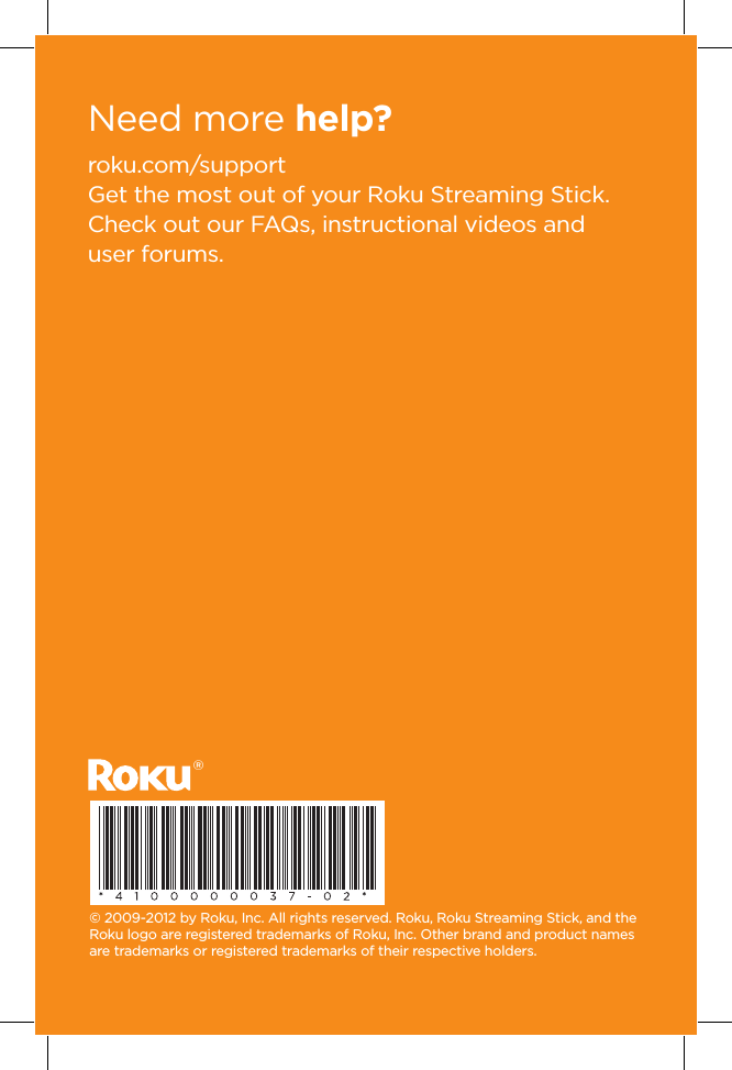 roku.com/supportGet the most out of your Roku Streaming Stick. Check out our FAQs, instructional videos and user forums.© 2009-2012 by Roku, Inc. All rights reserved. Roku, Roku Streaming Stick, and the Roku logo are registered trademarks of Roku, Inc. Other brand and product names are trademarks or registered trademarks of their respective holders.Need more help? ®