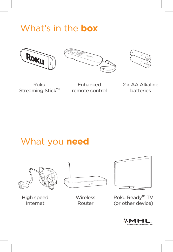 What’s in the boxEnhancedremote control2 x AA Alkaline batteriesRoku             Streaming StickTMHigh speed InternetWhat you needRoku ReadyTM TV (or other device) Wireless Router