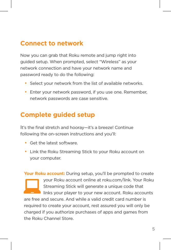 5Complete guided setupIt’s the ﬁnal stretch and hooray—it’s a breeze! Continue following the on-screen instructions and you’ll:• Get the latest software.• Link the Roku Streaming Stick to your Roku account on your computer.Your Roku account: During setup, you’ll be prompted to create your Roku account online at roku.com/link. Your Roku Streaming Stick will generate a unique code that links your player to your new account. Roku accounts are free and secure. And while a valid credit card number is required to create your account, rest assured you will only be charged if you authorize purchases of apps and games from the Roku Channel Store.  Connect to networkNow you can grab that Roku remote and jump right into guided setup. When prompted, select “Wireless” as your network connection and have your network name and password ready to do the following:• Select your network from the list of available networks. • Enter your network password, if you use one. Remember, network passwords are case sensitive.