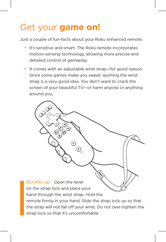 Get your game on!Just a couple of fun-facts about your Roku enhanced remote.• It’s sensitive and smart. The Roku remote incorporates motion-sensing technology, allowing more precise and detailed control of gameplay.  • It comes with an adjustable wrist strap—for good reason. Since some games make you sweat, sporting the wrist strap is a very good idea. You don’t want to crack the screen of your beautiful TV—or harm anyone or anything around you.Buckle up:  Open the lever on the strap lock and place your hand through the wrist strap. Hold the remote ﬁrmly in your hand. Slide the strap lock up so that           the strap will not fall o your wrist. Do not over-tighten the strap lock so that it’s uncomfortable.