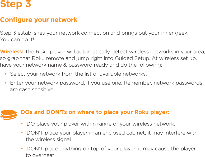 Step 3Conﬁgure your networkStep 3 establishes your network connection and brings out your inner geek.       You can do it! Wireless: The Roku player will automatically detect wireless networks in your area, so grab that Roku remote and jump right into Guided Setup. At wireless set up, have your network name &amp; password ready and do the following: •Select your network from the list of available networks.  •Enter your network password, if you use one. Remember, network passwords are case sensitive.DOs and DON’Ts on where to place your Roku player:  •DO place your player within range of your wireless network.  •DON’T place your player in an enclosed cabinet; it may interfere with the wireless signal. •DON’T place anything on top of your player; it may cause the player   to overheat.