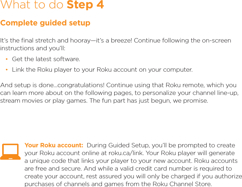 What to do Step 4Complete guided setupIt’s the ﬁnal stretch and hooray—it’s a breeze! Continue following the on-screen instructions and you’ll: •Get the latest software. •Link the Roku player to your Roku account on your computer.And setup is done...congratulations! Continue using that Roku remote, which you can learn more about on the following pages, to personalize your channel line-up, stream movies or play games. The fun part has just begun, we promise. Your Roku account:  During Guided Setup, you’ll be prompted to create your Roku account online at roku.ca/link. Your Roku player will generate a unique code that links your player to your new account. Roku accounts are free and secure. And while a valid credit card number is required to create your account, rest assured you will only be charged if you authorize purchases of channels and games from the Roku Channel Store.