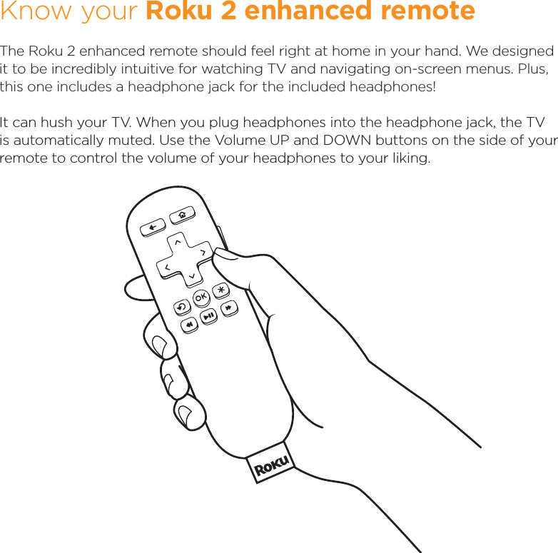 Know your Roku 2 enhanced remoteThe Roku 2 enhanced remote should feel right at home in your hand. We designed it to be incredibly intuitive for watching TV and navigating on-screen menus. Plus, this one includes a headphone jack for the included headphones!It can hush your TV. When you plug headphones into the headphone jack, the TV is automatically muted. Use the Volume UP and DOWN buttons on the side of your remote to control the volume of your headphones to your liking.