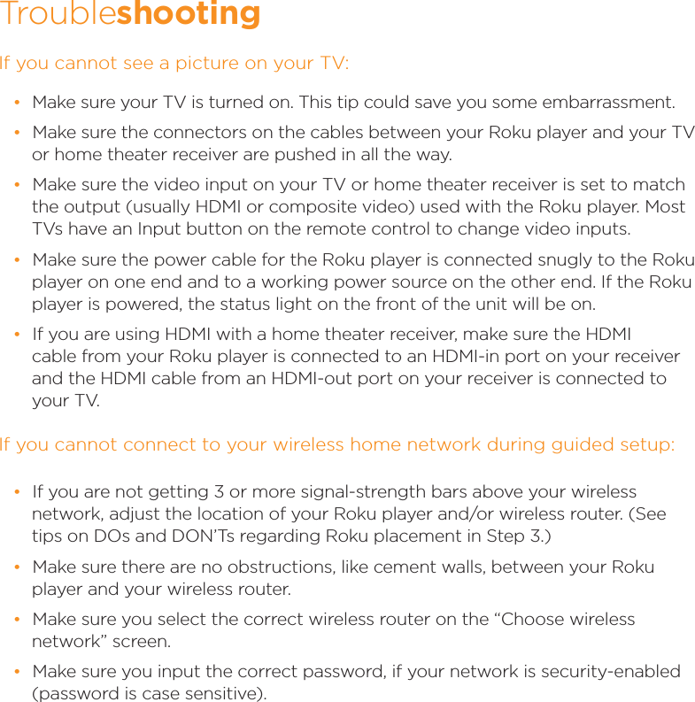 If you cannot see a picture on your TV: •Make sure your TV is turned on. This tip could save you some embarrassment. •Make sure the connectors on the cables between your Roku player and your TV or home theater receiver are pushed in all the way.  •Make sure the video input on your TV or home theater receiver is set to match the output (usually HDMI or composite video) used with the Roku player. Most TVs have an Input button on the remote control to change video inputs.  •Make sure the power cable for the Roku player is connected snugly to the Roku player on one end and to a working power source on the other end. If the Roku player is powered, the status light on the front of the unit will be on. •If you are using HDMI with a home theater receiver, make sure the HDMI cable from your Roku player is connected to an HDMI-in port on your receiver and the HDMI cable from an HDMI-out port on your receiver is connected to      your TV.If you cannot connect to your wireless home network during guided setup:Troubleshooting •If you are not getting 3 or more signal-strength bars above your wireless network, adjust the location of your Roku player and/or wireless router. (See tips on DOs and DON’Ts regarding Roku placement in Step 3.) •Make sure there are no obstructions, like cement walls, between your Roku player and your wireless router.  •Make sure you select the correct wireless router on the “Choose wireless network” screen. •Make sure you input the correct password, if your network is security-enabled (password is case sensitive).