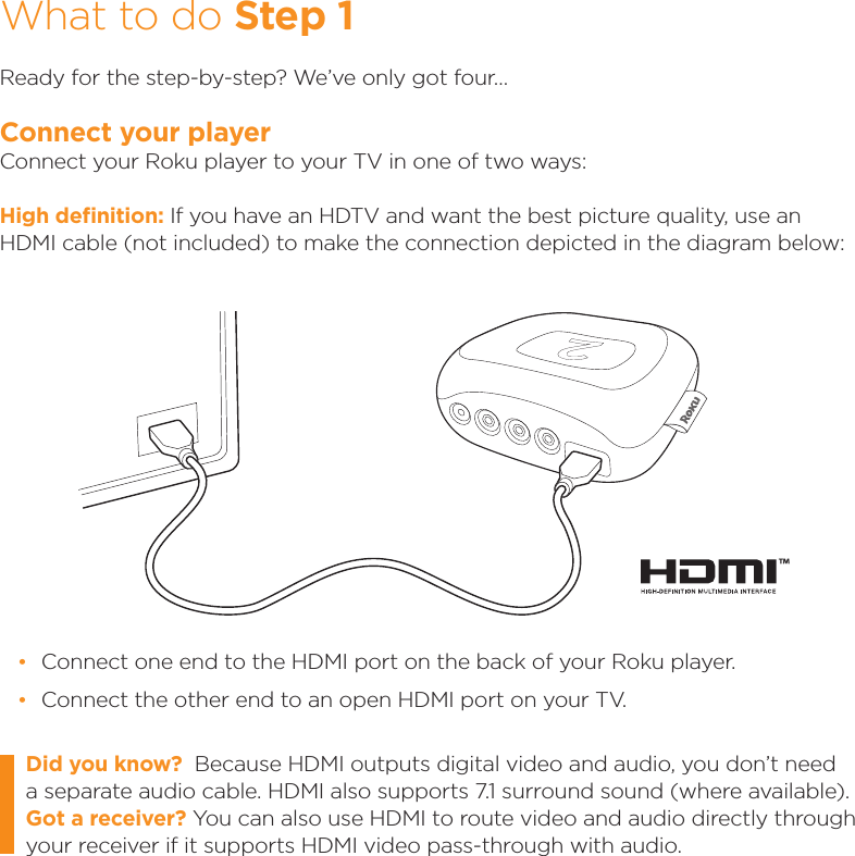 What to do Step 1Ready for the step-by-step? We’ve only got four…Connect your playerConnect your Roku player to your TV in one of two ways:High deﬁnition: If you have an HDTV and want the best picture quality, use an HDMI cable (not included) to make the connection depicted in the diagram below:Did you know?  Because HDMI outputs digital video and audio, you don’t need a separate audio cable. HDMI also supports 7.1 surround sound (where available). Got a receiver? You can also use HDMI to route video and audio directly through your receiver if it supports HDMI video pass-through with audio.  •Connect one end to the HDMI port on the back of your Roku player. •Connect the other end to an open HDMI port on your TV.™