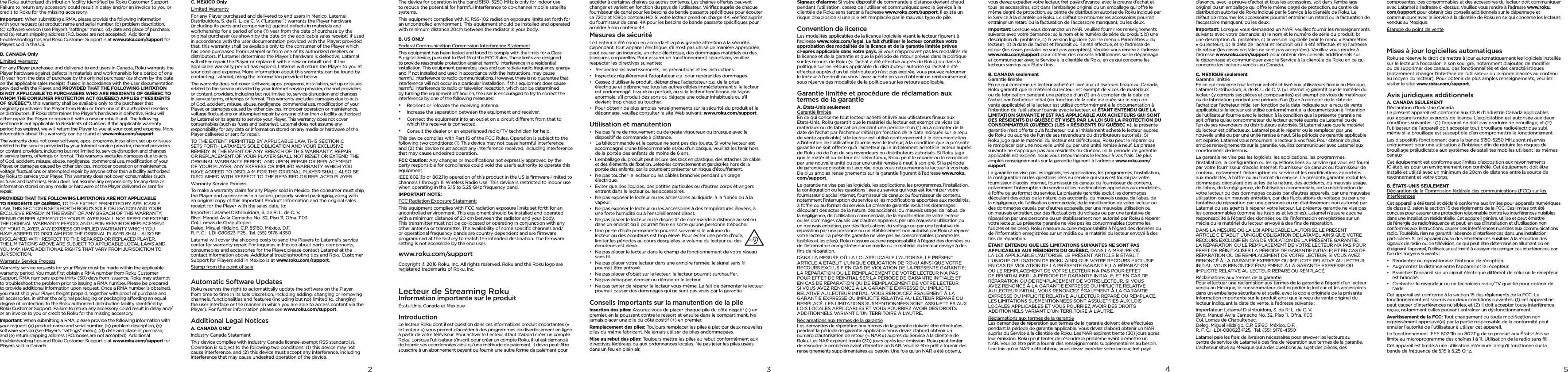 432the Roku authorized distribution facility identiﬁed by Roku Customer Support. Failure to return any accessory could result in delay and/or an invoice to you or credit to Roku for the missing accessory.Important: When submitting a RMA, please provide the following information with your request: (a) product name and serial number, (b) problem description, (c) software version (see Player’s ”settings” menu), (d) date and place of purchase, and (e) return shipping address (P.O. boxes are not accepted). Additional troubleshooting tips and Roku Customer Support is at www.roku.com/support for Players sold in the US.B. CANADA OnlyLimited WarrantyFor any Player purchased and delivered to end users in Canada, Roku warrants the Player hardware against defects in materials and workmanship for a period of one (1) year from the date of purchase by the original purchaser (as shown by the date on the applicable sales receipt) if used in accordance with the user documentation provided with the Player, and PROVIDED THAT THE FOLLOWING LIMITATION IS NOT APPLICABLE TO PURCHASERS WHO ARE RESIDENTS OF QUÉBEC TO WHOM THE CONSUMER PROTECTION ACT (QUÉBEC) APPLIES (“RESIDENTS OF QUÉBEC”), this warranty shall be available only to the purchaser that originally purchased the Player from Roku or from one of its authorized resellers or distributors. If Roku determines the Player’s hardware is defective, Roku will either repair the Player or replace it with a new or rebuilt unit. The following sentence is not applicable to Residents of Québec: If the applicable warranty period has expired, we will return the Player to you at your cost and expense. More information about this warranty can be found at www.roku.com/support.The warranty does not cover software, apps, programs, installation, set up or issues related to the service provided by your Internet service provider, channel providers or content providers, including but not limited to, service disruption and changes in service terms, oerings or format. This warranty excludes damages due to acts of God, accident, misuse, abuse, negligence, commercial use, modiﬁcation of your Player, or damages caused by other devices, improper operation or maintenance, voltage ﬂuctuations or attempted repair by anyone other than a facility authorized by Roku to service your Player. This warranty does not cover consumables (such as fuses and batteries). Roku does not assume any responsibility for any data or information stored on any media or hardware of the Player delivered or sent for repair.PROVIDED THAT THE FOLLOWING LIMITATIONS ARE NOT APPLICABLE TO RESIDENTS OF QUÉBEC, TO THE EXTENT PERMITTED BY APPLICABLE LAW, THIS SECTION B SETS FORTH ROKU’S SOLE OBLIGATION AND YOUR EXCLUSIVE REMEDY IN THE EVENT OF ANY BREACH OF THIS WARRANTY; REPAIR OR REPLACEMENT OF YOUR PLAYER SHALL NOT RESET OR EXTEND THE ORIGINAL WARRANTY PERIOD; AND UPON REPAIR OR REPLACEMENT OF YOUR PLAYER, ANY EXPRESS OR IMPLIED WARRANTY WHICH YOU HAVE AGREED TO DISCLAIM FOR THE ORIGINAL PLAYER SHALL ALSO BE DISCLAIMED WITH RESPECT TO THE REPAIRED OR REPLACED PLAYER. THE LIMITATIONS ABOVE ARE SUBJECT TO APPLICABLE LOCAL LAWS AND YOU MAY HAVE ADDITIONAL RIGHTS THAT VARY FROM JURISDICTION TO JURISDICTION.Warranty Service ProcessWarranty service requests for your Player must be made within the applicable warranty period. You must ﬁrst obtain a RMA number from Roku Customer Support. RMA numbers expire thirty (30) days from issuance. Roku may attempt to troubleshoot the problem prior to issuing a RMA number. Please be prepared to provide additional information upon request. Once a RMA number is obtained, you must ship your Player, freight prepaid, together with proof of purchase and all accessories, in either the original packaging or packaging aording an equal degree of protection, to the Roku authorized distribution facility identiﬁed by Roku Customer Support. Failure to return any accessory could result in delay and/or an invoice to you or credit to Roku for the missing accessory.Important: When submitting a RMA, please provide the following information with your request: (a) product name and serial number, (b) problem description, (c) software version (see Player’s ”settings” menu), (d) date and place of purchase, and (e) return shipping address (P.O. boxes are not accepted). Additional troubleshooting tips and Roku Customer Support is at www.roku.com/support for Players sold in Canada.C. MEXICO OnlyLimited WarrantyFor any Player purchased and delivered to end users in Mexico, Latamel Distribuidora, S. de R. L. de C. V. (“Latamel”) warrants the Player hardware (including its parts and components) against defects in materials and workmanship for a period of one (1) year from the date of purchase by the original purchaser (as shown by the date on the applicable sales receipt) if used in accordance with the user documentation provided with the Player; provided that, this warranty shall be available only to the consumer of the Player which has been purchased from Latamel or from one of its authorized resellers or distributors. If Latamel determines the Player’s hardware is defective, Latamel will either repair the Player or replace it with a new or rebuilt unit. If the applicable warranty period has expired, Latamel will return the Player to you at your cost and expense. More information about this warranty can be found by contacting Latamel, using the information provided below.The warranty does not cover software, apps, programs, installation, set up or issues related to the service provided by your Internet service provider, channel providers or content providers, including but not limited to, service disruption and changes in service terms, oerings or format. This warranty excludes damages due to acts of God, accident, misuse, abuse, negligence, commercial use, modiﬁcation of your Player, or damages caused by other devices, improper operation or maintenance, voltage ﬂuctuations or attempted repair by anyone other than a facility authorized by Latamel or its agents to service your Player. This warranty does not cover consumables (such as fuses and batteries). Latamel does not assume any responsibility for any data or information stored on any media or hardware of the Player delivered or sent for repair.TO THE EXTENT PERMITTED BY APPLICABLE LAW, THIS SECTION C SETS FORTH LATAMEL’S SOLE OBLIGATION AND YOUR EXCLUSIVE REMEDY IN THE EVENT OF ANY BREACH OF THIS WARRANTY; REPAIR OR REPLACEMENT OF YOUR PLAYER SHALL NOT RESET OR EXTEND THE ORIGINAL WARRANTY PERIOD; AND UPON REPAIR OR REPLACEMENT OF YOUR PLAYER, ANY EXPRESS OR IMPLIED WARRANTY WHICH YOU HAVE AGREED TO DISCLAIM FOR THE ORIGINAL PLAYER SHALL ALSO BE DISCLAIMED WITH RESPECT TO THE REPAIRED OR REPLACED PLAYER.Warranty Service ProcessTo make a warranty claim for any Player sold in Mexico, the consumer must ship the Player and accessories in a secure, properly sealed packaging, along with an original copy of this Important Product Information and the original sales receipt for the Player with the sales date, to:Importer: Latamel Distribuidora, S. de R. L. de C. V. Blvd. Manuel Ávila Camacho No. 32, Piso 11, Ofna. 1103 Col. Lomas de Chapultepec. Deleg. Miguel Hidalgo, C.P. 53160, México, D.F. R. F. C.:  LDI-080623-F25,  Tel. (55) 9178-4350Latamel will cover the shipping costs to send the Players to Latamel’s service center for warranty repair. For inquiries in Mexico about parts, components, consumables and accessories for the Player, please contact Latamel at the contact information above. Additional troubleshooting tips and Roku Customer Support for Players sold in Mexico is at www.roku.com/support.Stamp from the point of saleAutomatic Software UpdatesRoku reserves the right to automatically update the software on the Player from time to time in its sole discretion, including adding, changing or removing channels, functionalities and features (including but not limited to, changing the user interface or the manner in which you are able to access content via the Player). For further information please see www.roku.com/support.Additional Legal NoticesA. CANADA ONLYIndustry Canada StatementThis device complies with Industry Canada license-exempt RSS standard(s). Operation is subject to the following two conditions: (1) this device may not cause interference, and (2) this device must accept any interference, including interference that may cause undesired operation of the device.The device for operation in the band 5150–5250 MHz is only for indoor use to reduce the potential for harmful interference to co-channel mobile satellite systems.This equipment complies with IC RSS-102 radiation exposure limits set forth for an uncontrolled environment. This equipment should be installed and operated with minimum distance 20cm between the radiator &amp; your body.B. US ONLYFederal Communication Commission Interference StatementThis equipment has been tested and found to comply with the limits for a Class B digital device, pursuant to Part 15 of the FCC Rules. These limits are designed to provide reasonable protection against harmful interference in a residential installation. This equipment generates, uses and can radiate radio frequency energy and, if not installed and used in accordance with the instructions, may cause harmful interference to radio communications. However, there is no guarantee that interference will not occur in a particular installation. If this equipment does cause harmful interference to radio or television reception, which can be determined by turning the equipment o and on, the user is encouraged to try to correct the interference by one of the following measures:•  Reorient or relocate the receiving antenna.•  Increase the separation between the equipment and receiver.•  Connect the equipment into an outlet on a circuit dierent from that to which the receiver is connected.•  Consult the dealer or an experienced radio/TV technician for help.This device complies with Part 15 of the FCC Rules. Operation is subject to the following two conditions: (1) This device may not cause harmful interference, and (2) this device must accept any interference received, including interference that may cause undesired operation.FCC Caution: Any changes or modiﬁcations not expressly approved by the party responsible for compliance could void the user’s authority to operate this equipment.IEEE 802.11b or 802.11g operation of this product in the US is ﬁrmware-limited to channels 1 through 11. Wireless Radio Use: This device is restricted to indoor use when operating in the 5.15 to 5.25 GHz frequency band.IMPORTANT NOTE:FCC Radiation Exposure Statement:This equipment complies with FCC radiation exposure limits set forth for an uncontrolled environment. This equipment should be installed and operated with a minimum distance of 20 cm between the radiator and your body. This transmitter must not be co-located or operating in conjunction with any other antenna or transmitter. The availability of some speciﬁc channels and/or operational frequency bands are country dependent and are ﬁrmware programmed at the factory to match the intended destination. The ﬁrmware setting is not accessible by the end user.www.roku.com/supportCopyright © 2016 Roku, Inc. All rights reserved. Roku and the Roku logo are registered trademarks of Roku, Inc.Lecteur de Streaming Roku Information importante sur le produit États-Unis, Canada et MexiqueIntroductionLe lecteur Roku dont il est question dans ces informations produit importantes (« le Lecteur ») vous permet d’accéder à des programmes de divertissement en ligne à partir de votre téléviseur. Pour activer le Lecteur, il faut d’abord créer un compte Roku. Lorsque l’utilisateur s’inscrit pour créer un compte Roku, il lui est demandé de fournir ses coordonnées ainsi qu’une méthode de paiement. Il devra peut-être souscrire à un abonnement payant ou fournir une autre forme de paiement pour accéder à certaines chaines ou autres contenus. Les chaines oertes peuvent changer et varient en fonction du pays de l’utilisateur. Vériﬁez auprès de chaque fournisseur de canal pour les besoins de bande passante spéciﬁques pour écouter sa 720p et 1080p contenu HD. Si votre lecteur prend en charge 4K, vériﬁez auprès du fournisseur de canal 4K pour les besoins de bande passante spéciﬁques pour accéder à son contenu 4K.Mesures de sécuritéLe Lecteur a été conçu en accordant la plus grande attention à la sécurité. Cependant, tout appareil électrique, s’il n’est pas utilisé de manière appropriée, peut causer un incendie, un choc électrique, des dommages matériels ou des blessures corporelles. Pour assurer un fonctionnement sécuritaire, veuillez respecter les directives suivantes:•  Respectez les avertissements, les précautions et les instructions.•  Inspectez régulièrement l’adaptateur c.a. pour repérer des dommages.•  Cessez d’utiliser le produit, débranchez l’adaptateur c.a. de la prise électrique et débranchez tous les autres câbles immédiatement si le lecteur est endommagé, ﬁssuré ou perforé, ou si le lecteur fonctionne de façon anormale, s’il produit des sons ou dégage une odeur inhabituels ou s’il devient trop chaud au toucher.•  Pour obtenir de plus amples renseignements sur la sécurité du produit et le dépannage, veuillez consulter le site Web suivant: www.roku.com/support.Utilisation et manutention•  Ne pas faire de mouvement ou de geste vigoureux ou brusque avec le dispositif de commande à distance.•  La télécommande et le casque ne sont pas des jouets. Si votre lecteur est accompagné d’une télécommande et/ou d’un casque, veuillez les tenir hors de la portée des enfants de moins de 6 ans.•  L’emballage du produit peut inclure des sacs en plastique, des attaches de câble et des éléments de ﬁxation. Jetez-les correctement et gardez-les hors de la portée des enfants, car ils pourraient présenter un risque d’étouement.•  Ne pas toucher le lecteur ou les câbles branchés pendant un orage électrique.•  Éviter que des liquides, des petites particules ou d’autres corps étrangers entrent dans le lecteur ou les accessoires.•  Ne pas exposer le lecteur ou les accessoires au liquide, à la fumée ou à la vapeur.•  Ne pas exposer le lecteur ou les accessoires à des températures élevées, à une forte humidité ou à l’ensoleillement direct.•  Ne pas placer le lecteur ou le dispositif de commande à distance au sol ou dans un endroit où il pourrait faire en sorte qu’une personne trébuche.•  Une perte d’ouïe permanente pourrait survenir si le volume du lecteur ou des écouteurs est trop élevé. Pour éviter une perte d’ouïe, limiter les périodes au cours desquelles le volume du lecteur ou des écouteurs est élevé.•  Ne pas placer le lecteur dans le champ de fonctionnement de votre réseau sans ﬁl.•  Ne pas placer votre lecteur dans une armoire fermée; le signal sans ﬁl pourrait être entravé.•  Ne pas placer d’objet sur le lecteur; le lecteur pourrait surchauer.•  Ne pas échapper, écraser ou démonter le lecteur.•  Ne pas tenter de réparer le lecteur vous-même. Le fait de démonter le lecteur pourrait causer des dommages qui ne sont pas visés par la garantie. Conseils importants sur la manutention de la pileInsertion des piles: Assurez-vous de placer chaque pile du côté négatif (-) en premier, en la poussant contre le ressort et ensuite dans le compartiment. Ne jamais placer une pile du côté positif (+) en premier.Remplacement des piles: Toujours remplacer les piles à plat par deux nouvelles piles du même fabricant. Ne jamais utiliser de piles endommagées.Mise au rebut des piles: Toujours mettre les piles au rebut conformément aux directives fédérales ou aux ordonnances locales. Ne pas jeter les piles usées dans un feu en plein air.Signaux d’alarme: Si votre dispositif de commande à distance devient chaud pendant l’utilisation, cessez de l’utiliser et communiquez avec le Service à la clientèle de Roku sans tarder à l’adresse www.roku.com/support. Il existe un risque d’explosion si une pile est remplacée par le mauvais type de pile.Convention de licenceLes modalités applicables de la licence logicielle visant le lecteur ﬁgurent à l’adresse www.roku.com/legal. Le fait d’utiliser le lecteur constitue votre approbation des modalités de la licence et de la garantie limitée prévue ci-après applicable dans votre pays. Si vous n’approuvez pas les modalités de la licence et de la garantie et que la période de retour prévue dans la politique sur les retours de Roku (si l’achat a été eectué auprès de Roku) ou dans la politique sur les retours applicable du distributeur autorisé (si l’achat a été eectué auprès d’un tel distributeur) n’est pas expirée, vous pouvez retourner le lecteur à l’endroit où vous l’avez acheté en vue d’obtenir un remboursement, sous réserve des modalités de la politique sur les retours applicable.Garantie limitée et procédure de réclamation aux termes de la garantieA. États-Unis seulement Garantie limitée En ce qui concerne tout lecteur acheté et livré aux utilisateurs ﬁnaux aux États-Unis, Roku garantit que le matériel du lecteur est exempt de vices de matériaux ou de fabrication pendant une période d’un (1) an à compter de la date de l’achat par l’acheteur initial (en fonction de la date indiquée sur le reçu de vente applicable) si le lecteur est utilisé conformément à la documentation à l’intention de l’utilisateur fournie avec le lecteur; à la condition que la présente garantie ne soit oerte qu’à l’acheteur qui a initialement acheté le lecteur auprès de Roku ou de l’un de ses revendeurs ou distributeurs autorisés. Si Roku juge que le matériel du lecteur est défectueux, Roku peut le réparer ou le remplacer par une nouvelle unité ou par une unité remise à neuf, à son gré. Si la période de garantie applicable est expirée, nous vous retournerons le lecteur à vos frais. De plus amples renseignements sur la garantie ﬁgurent à l’adresse www.roku.com/support.La garantie ne vise pas les logiciels, les applications, les programmes, l’installation, la conﬁguration ou les questions liées au service qui vous est fourni par votre fournisseur d’accès Internet, fournisseur de canaux ou fournisseur de contenu, notamment l’interruption du service et les modiﬁcations apportées aux modalités, à l’ore ou au format du service. La présente garantie exclut les dommages découlant des actes de la nature, des accidents, du mauvais usage, de l’abus, de la négligence, de l’utilisation commerciale, de la modiﬁcation de votre lecteur ou les dommages causés par d’autres appareils, par une mauvaise utilisation ou un mauvais entretien, par des ﬂuctuations du voltage ou par une tentative de réparation par une personne ou un établissement non autorisé par Roku à réparer votre lecteur. La présente garantie ne vise pas les consommables (comme les fusibles et les piles). Roku n’assure aucune responsabilité à l’égard des données ou de l’information enregistrées sur un média ou le matériel du lecteur envoyé à des ﬁns de réparation.DANS LA MESURE OÙ LA LOI APPLICABLE L’AUTORISE, LE PRÉSENT ARTICLE A ÉTABLIT L’UNIQUE OBLIGATION DE ROKU AINSI QUE VOTRE RECOURS EXCLUSIF EN CAS DE VIOLATION DE LA PRÉSENTE GARANTIE; LA RÉPARATION OU LE REMPLACEMENT DE VOTRE LECTEUR N’A PAS POUR EFFET DE RÉINITIALISER LA PÉRIODE DE GARANTIE INITIALE; ET EN CAS DE RÉPARATION OU DE REMPLACEMENT DE VOTRE LECTEUR, SI VOUS AVEZ RENONCÉ À LA GARANTIE EXPRESSE OU IMPLICITE RELATIVE AU LECTEUR INITIAL, VOUS RENONCEZ ÉGALEMENT À LA GARANTIE EXPRESSE OU IMPLICITE RELATIVE AU LECTEUR RÉPARÉ OU REMPLACÉ. LES LIMITATIONS SUSMENTIONNÉES SONT ASSUJETTIES AUX LOIS LOCALES APPLICABLES ET VOUS POURRIEZ AVOIR DES DROITS ADDITIONNELS VARIANT D’UN TERRITOIRE À L’AUTRE.Réclamations aux termes de la garantie Les demandes de réparation aux termes de la garantie doivent être eectuées pendant la période de garantie applicable. Vous devez d’abord obtenir un numéro d’autorisation de retour (« NAR ») auprès du Service à la clientèle de Roku. Les NAR expirent trente (30) jours après leur émission. Roku peut tenter de résoudre le problème avant d’émettre un NAR. Veuillez être prêt à fournir des renseignements supplémentaires au besoin. Une fois qu’un NAR a été obtenu, vous devez expédier votre lecteur, fret payé d’avance, avec la preuve d’achat et tous les accessoires, soit dans l’emballage original ou un emballage qui ore le même degré de protection, au centre de distribution autorisé de Roku indiqué par le Service à la clientèle de Roku. Le défaut de retourner les accessoires pourrait entraîner un retard ou la facturation de l’accessoire manquant, ou les deux.Important: Lorsque vous demandez un NAR, veuillez fournir les renseignements suivants avec votre demande : a) le nom et le numéro de série du produit, b) une description du problème, c) la version logicielle (voir le menu « Paramètres » du lecteur), d) la date de l’achat et l’endroit où il a été eectué, et e) l’adresse de retour (les cases postales ne sont pas acceptées). Veuillez vous rendre à l’adresse www.roku.com/support pour obtenir des conseils additionnels sur le dépannage et communiquer avec le Service à la clientèle de Roku en ce qui concerne les lecteurs vendus aux États-Unis.B. CANADA seulement Garantie limitée En ce qui concerne un lecteur acheté et livré aux utilisateurs ﬁnaux au Canada, Roku garantit que le matériel du lecteur est exempt de vices de matériaux ou de fabrication pendant une période d’un (1) an à compter de la date de l’achat par l’acheteur initial (en fonction de la date indiquée sur le reçu de vente applicable) si le lecteur est utilisé conformément à la documentation à l’intention de l’utilisateur fournie avec le lecteur, et ÉTANT ENTENDU QUE LA LIMITATION SUIVANTE N’EST PAS APPLICABLE AUX ACHETEURS QUI SONT DES RÉSIDENTS DU QUÉBEC ET VISÉS PAR LA LOI SUR LA PROTECTION DU CONSOMMATEUR (QUÉBEC) (LES « RÉSIDENTS DU QUÉBEC »), la présente garantie n’est oerte qu’à l’acheteur qui a initialement acheté le lecteur auprès de Roku ou auprès de l’un de ses revendeurs ou distributeurs autorisés. Si Roku juge que le matériel du lecteur est défectueux, Roku peut le réparer ou le remplacer par une nouvelle unité ou par une unité remise à neuf. La phrase suivante ne s’applique pas aux résidents du Québec : si la période de garantie applicable est expirée, nous vous retournerons le lecteur à vos frais. De plus amples renseignements sur la garantie ﬁgurent à l’adresse www.roku.com/support.La garantie ne vise pas les logiciels, les applications, les programmes, l’installation, la conﬁguration ou les questions liées au service qui vous est fourni par votre fournisseur d’accès Internet, fournisseur de canaux ou fournisseur de contenu, notamment l’interruption du service et les modiﬁcations apportées aux modalités, à l’ore ou au format du service. La présente garantie exclut les dommages découlant des actes de la nature, des accidents, du mauvais usage, de l’abus, de la négligence, de l’utilisation commerciale, de la modiﬁcation de votre lecteur ou des dommages causés par d’autres appareils, par une mauvaise utilisation ou un mauvais entretien, par des ﬂuctuations du voltage ou par une tentative de réparation par une personne ou un établissement non autorisé par Roku à réparer votre lecteur. La présente garantie ne vise pas les consommables (comme les fusibles et les piles). Roku n’assure aucune responsabilité à l’égard des données ou de l’information enregistrées sur un média ou le matériel du lecteur envoyé à des ﬁns de réparation.ÉTANT ENTENDU QUE LES LIMITATIONS SUIVANTES NE SONT PAS APPLICABLES AUX RÉSIDENTS DU QUÉBEC, DANS LA MESURE OÙ LA LOI APPLICABLE L’AUTORISE, LE PRÉSENT ARTICLE B ÉTABLIT L’UNIQUE OBLIGATION DE ROKU AINSI QUE VOTRE RECOURS EXCLUSIF EN CAS DE VIOLATION DE LA PRÉSENTE GARANTIE; LA RÉPARATION OU LE REMPLACEMENT DE VOTRE LECTEUR N’A PAS POUR EFFET DE RÉINITIALISER LA PÉRIODE DE GARANTIE INITIALE; ET EN CAS DE RÉPARATION OU DE REMPLACEMENT DE VOTRE LECTEUR, SI VOUS AVEZ RENONCÉ À LA GARANTIE EXPRESSE OU IMPLICITE RELATIVE AU LECTEUR INITIAL, VOUS RENONCEZ ÉGALEMENT À LA GARANTIE EXPRESSE OU IMPLICITE RELATIVE AU LECTEUR RÉPARÉ OU REMPLACÉ. LES LIMITATIONS SUSMENTIONNÉES SONT ASSUJETTIES AUX LOIS LOCALES APPLICABLES ET VOUS POURRIEZ AVOIR DES DROITS ADDITIONNELS VARIANT D’UN TERRITOIRE À L’AUTRE.Réclamations aux termes de la garantie Les demandes de réparation aux termes de la garantie doivent être eectuées pendant la période de garantie applicable. Vous devez d’abord obtenir un NAR auprès du Service à la clientèle de Roku. Les NAR expirent trente (30) jours après leur émission. Roku peut tenter de résoudre le problème avant d’émettre un NAR. Veuillez être prêt à fournir des renseignements supplémentaires au besoin. Une fois qu’un NAR a été obtenu, vous devez expédier votre lecteur, fret payé d’avance, avec la preuve d’achat et tous les accessoires, soit dans l’emballage original ou un emballage qui ore le même degré de protection, au centre de distribution autorisé de Roku indiqué par le Service à la clientèle de Roku. Le défaut de retourner les accessoires pourrait entraîner un retard ou la facturation de l’accessoire manquant, ou les deux.Important: Lorsque vous demandez un NAR, veuillez fournir les renseignements suivants avec votre demande: a) le nom et le numéro de série du produit, b) une description du problème, c) la version logicielle (voir le menu « Paramètres » du lecteur), d) la date de l’achat et l’endroit où il a été eectué, et e) l’adresse de retour (les cases postales ne sont pas acceptées). Veuillez vous rendre à l’adresse www.roku.com/support pour obtenir des conseils additionnels sur le dépannage et communiquer avec le Service à la clientèle de Roku en ce qui concerne les lecteurs vendus au Canada. C. MEXIQUE seulement Garantie limitée En ce qui concerne tout lecteur acheté et livré aux utilisateurs ﬁnaux au Mexique, Latamel Distribuidora, S. de R. L. de C. V. (« Latamel ») garantit que le matériel du lecteur (y compris ses pièces et composantes) est exempt de vices de matériaux ou de fabrication pendant une période d’un (1) an à compter de la date de l’achat par l’acheteur initial (en fonction de la date indiquée sur le reçu de vente applicable) si le lecteur est utilisé conformément à la documentation à l’intention de l’utilisateur fournie avec le lecteur; à la condition que la présente garantie ne soit oerte qu’au consommateur du lecteur acheté auprès de Latamel ou de l’un de ses revendeurs ou distributeurs autorisés. Si Latamel juge que le matériel du lecteur est défectueux, Latamel peut le réparer ou le remplacer par une nouvelle unité ou par une unité remise à neuf. Si la période de garantie applicable est expirée, Latamel vous retournera le lecteur à vos frais. Pour obtenir de plus amples renseignements sur la garantie, veuillez communiquer avec Latamel aux coordonnées ci-dessous.La garantie ne vise pas les logiciels, les applications, les programmes, l’installation, la conﬁguration ou les questions liées au service qui vous est fourni par votre fournisseur d’accès Internet, fournisseur de canaux ou fournisseur de contenu, notamment l’interruption du service et les modiﬁcations apportées aux modalités, à l’ore ou au format du service. La présente garantie exclut les dommages découlant des actes de la nature, des accidents, du mauvais usage, de l’abus, de la négligence, de l’utilisation commerciale, de la modiﬁcation de votre lecteur ou des dommages causés par d’autres appareils, par une mauvaise utilisation ou un mauvais entretien, par des ﬂuctuations du voltage ou par une tentative de réparation par une personne ou un établissement non autorisé par Latamel ou ses agents à réparer votre lecteur. La présente garantie ne vise pas les consommables (comme les fusibles et les piles). Latamel n’assure aucune responsabilité à l’égard des données ou de l’information enregistrées sur un média ou le matériel du lecteur envoyé à des ﬁns de réparation.DANS LA MESURE OÙ LA LOI APPLICABLE L’AUTORISE, LE PRÉSENT ARTICLE C ÉTABLIT L’UNIQUE OBLIGATION DE LATAMEL AINSI QUE VOTRE RECOURS EXCLUSIF EN CAS DE VIOLATION DE LA PRÉSENTE GARANTIE; LA RÉPARATION OU LE REMPLACEMENT DE VOTRE LECTEUR N’A PAS POUR EFFET DE RÉINITIALISER LA PÉRIODE DE GARANTIE INITIALE; ET EN CAS DE RÉPARATION OU DE REMPLACEMENT DE VOTRE LECTEUR, SI VOUS AVEZ RENONCÉ À LA GARANTIE EXPRESSE OU IMPLICITE RELATIVE AU LECTEUR INITIAL, VOUS RENONCEZ ÉGALEMENT À LA GARANTIE EXPRESSE OU IMPLICITE RELATIVE AU LECTEUR RÉPARÉ OU REMPLACÉ. Réclamations aux termes de la garantie Pour eectuer une réclamation aux termes de la garantie à l’égard d’un lecteur vendu au Mexique, le consommateur doit expédier le lecteur et les accessoires dans un emballage sécuritaire et scellé, avec la copie originale de la présente Information importante sur le produit ainsi que le reçu de vente original du lecteur indiquant la date de vente, à l’adresse suivante :Importateur: Latamel Distribuidora, S. de R. L. de C. V. Blvd. Manuel Ávila Camacho No. 32, Piso 11, Ofna. 1103 Col. Lomas de Chapultepec. Deleg. Miguel Hidalgo, C.P. 53160, México, D.F. R. F. C.:  LDI-080623-F25,  Tel. (55) 9178-4350Latamel paie les frais de livraison nécessaires pour envoyer les lecteurs au centre de service de Latamel à des ﬁns de réparation aux termes de la garantie. L’acheteur situé au Mexique qui a des questions au sujet des pièces, des composantes, des consommables et des accessoires du lecteur doit communiquer avec Latamel à l’adresse ci-dessus. Veuillez vous rendre à l’adresse www.roku.com/support pour obtenir des conseils additionnels sur le dépannage et communiquer avec le Service à la clientèle de Roku en ce qui concerne les lecteurs vendus au Mexique. Étampe du point de venteMises à jour logicielles automatiquesRoku se réserve le droit de mettre à jour automatiquement les logiciels installés sur le lecteur à l’occasion, à son seul gré, notamment d’ajouter, de modiﬁer ou de supprimer des canaux, des fonctionnalités et des caractéristiques (notamment changer l’interface de l’utilisateur ou le mode d’accès au contenu au moyen du lecteur). Pour obtenir de plus amples renseignements, veuillez visiter le site: www.roku.com/support.Avis juridiques additionnelsA. CANADA SEULEMENT Déclaration d’Industrie Canada Le présent appareil est conforme aux CNR d’Industrie Canada applicables aux appareils radio exempts de licence. L’exploitation est autorisée aux deux conditions suivantes : (1) l’appareil ne doit pas produire de brouillage, et (2) l’utilisateur de l’appareil doit accepter tout brouillage radioélectrique subi, même si le brouillage est susceptible d’en compromettre le fonctionnement.Les dispositifs fonctionnant dans la bande 5150-5250 MHz sont réservés uniquement pour une utilisation à l’intérieur aﬁn de réduire les risques de brouillage préjudiciable aux systèmes de satellites mobiles utilisant les mêmes canaux.Cet équipement est conforme aux limites d’exposition aux rayonnements IC établies pour un environnement non contrôlé. Cet équipement doit être installé et utilisé avec un minimum de 20cm de distance entre la source de rayonnement et votre corps.B. ÉTATS-UNIS SEULEMENT Déclaration de la Commission fédérale des communications (FCC) sur les interférencesCet appareil a été testé et déclaré conforme aux limites pour appareils numériques de classe B, selon la section 15 des règlements de la FCC. Ces limites ont été conçues pour assurer une protection raisonnable contre les interférences nuisibles dans une installation résidentielle. Cet appareil génère, utilise et peut émettre de l’énergie de radiofréquence et peut, en cas d’installation et d’utilisation non conformes aux instructions, causer des interférences nuisibles aux communications radio. Toutefois, rien ne garantit l’absence d’interférences dans une installation particulière. Si cet appareil cause des interférences nuisibles à la réception des signaux de radio ou de télévision, ce qui peut être déterminé en allumant ou en éteignant l’appareil, l’utilisateur est invité à essayer de corriger ces interférences par l’un des moyens suivants :•  Réorientez ou repositionnez l’antenne de réception.•  Augmentez la distance entre l’appareil et le récepteur.•  Branchez l’appareil sur un circuit électrique diérent de celui où le récepteur est branché.•  Contactez le revendeur ou un technicien radio/TV qualiﬁé pour obtenir de l’aide.Cet appareil est conforme à la section 15 des règlements de la FCC. Le fonctionnement est soumis aux deux conditions suivantes: (1) cet appareil ne peut causer d’interférences nuisibles, et (2) il doit accepter toute interférence reçue, notamment celles pouvant entraîner un dysfonctionnement.Avertissement de la FCC: Tout changement ou toute modiﬁcation non expressément approuvé(e) par la partie responsable de la conformité peut annuler l’autorité de l’utilisateur à utiliser cet appareil.Le fonctionnement IEEE 802.11b ou 802.11g de ce produit aux États-Unis se limite au microprogramme des chaînes 1 à 11. Utilisation de la radio sans ﬁl:Cet appareil est limité à une utilisation intérieure lorsqu’il fonctionne sur la bande de fréquence de 5,15 à 5,25 GHz. 5