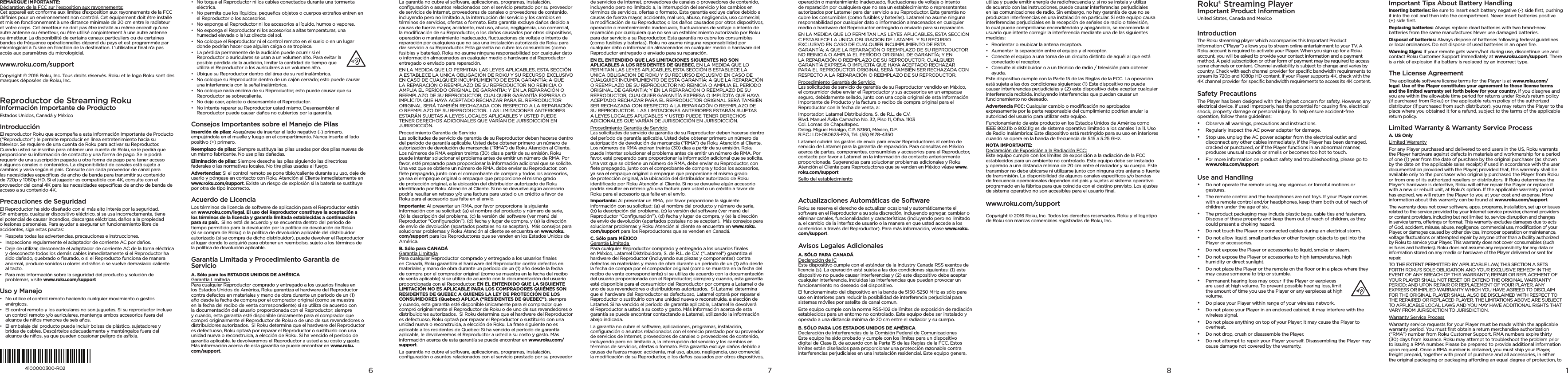 REMARQUE IMPORTANTE: Déclaration de la FCC sur l’exposition aux rayonnements: Cet appareil est conforme aux limites d’exposition aux rayonnements de la FCC déﬁnies pour un environnement non contrôlé. Cet équipement doit être installé et mis en fonctionnement à une distance minimale de 20 cm entre le radiateur et votre corps. Cet émetteur ne doit pas être installé au même endroit qu’une autre antenne ou émetteur, ou être utilisé conjointement à une autre antenne ou émetteur. La disponibilité de certains canaux particuliers ou de certaines bandes de fréquence opérationnelles dépend du pays et est programmée par micrologiciel à l’usine en fonction de la destination. L’utilisateur ﬁnal n’a pas accès aux paramètres du micrologiciel.www.roku.com/supportCopyright © 2016 Roku, Inc. Tous droits réservés. Roku et le logo Roku sont des marques déposées de Roku, Inc. Reproductor de Streaming Roku Información Importante de Producto Estados Unidos, Canadá y MéxicoIntroducciónEl reproductor Roku que acompaña a esta Información Importante de Producto (“Reproductor”) le permite reproducir en línea entretenimiento hacia su televisor. Se requiere de una cuenta de Roku para activar su Reproductor. Cuando usted se inscriba para obtener una cuenta de Roku, se le pedirá que proporcione su información de contacto y una forma de pago. Se le podrá requerir de una suscripción pagada u otra forma de pago para tener acceso a algunos canales o contenidos. La disponibilidad de canales está sujeta a cambios y varía según el país. Consulte con cada proveedor de canal para las necesidades especíﬁcas de ancho de banda para transmitir su contenido de 720p y 1080p HD. Si el jugador es compatible con 4K, consulte con el proveedor del canal 4K para las necesidades especíﬁcas de ancho de banda de acceso a su contenido 4K.Precauciones de SeguridadEl Reproductor ha sido diseñado con el más alto interés por la seguridad. Sin embargo, cualquier dispositivo eléctrico, si se usa incorrectamente, tiene el potencial de causar incendios, descargas eléctricas, daños a la propiedad o lesiones personales. Para ayudar a asegurar un funcionamiento libre de accidentes, siga estas pautas:•  Respete todas las advertencias, precauciones e instrucciones.•  Inspeccione regularmente el adaptador de corriente AC por daños.•  Deje de utilizar, desconecte el adaptador de corriente AC de la toma eléctrica y desconecte todos los demás cables inmediatamente si el Reproductor ha sido dañado, quebrado o ﬁsurado, o si el Reproducto funciona de manera anormal, produce sonidos u olores extraños o se vuelve demasiado caliente al tacto.•  Para más información sobre la seguridad del producto y solución de problemas, visite www.roku.com/supportUso y Manejo•  No utilice el control remoto haciendo cualquier movimiento o gestos enérgicos.•  El control remoto y los auriculares no son juguetes. Si su reproductor incluye un control remoto y/o auriculares, mantenga ambos accesorios fuera del alcance de niños menores de seis años.•  El embalaje del producto puede incluir bolsas de plástico, sujetadores y bridas de cables. Descártelos adecuadamente y manténgalos fuera del alcance de niños, ya que pueden ocasionar peligro de asﬁxia.•  No toque el Reproductor ni los cables conectados durante una tormenta eléctrica.•  No permita que los líquidos, pequeños objetos o cuerpos extraños entren en el Reproductor o los accesorios.•  No exponga el Reproductor ni los accesorios a líquido, humos o vapores.•  No exponga el Reproductor ni los accesorios a altas temperaturas, una humedad elevada o la luz directa del sol.•  No coloque el Reproductor ni el control remoto en el suelo o en un lugar donde podrían hacer que alguien caiga o se tropiece.•  La pérdida permanente de la audición puede ocurrir si el Reproductor o auriculares se usan a un volumen alto. Para evitar la posible pérdida de la audición, limitar la cantidad de tiempo que utiliza el Reproductor o los auriculares a un volumen alto.•  Ubique su Reproductor dentro del área de su red inalámbrica.•  No coloque su Reproductor dentro de un cajón cerrado; esto puede causar una interferencia con la señal inalámbrica.•  No coloque nada encima de su Reproductor; esto puede causar que su Reproductor se sobrecaliente.•  No deje caer, aplaste o desensamble el Reproductor.•  No intente reparar su Reproductor usted mismo. Desensamblar el Reproductor puede causar daños no cubiertos por la garantía.Consejos Importantes sobre el Manejo de PilasInserción de pilas: Asegúrese de insertar el lado negativo (-) primero, empujándola en el muelle y luego en el compartimento. Nunca inserte el lado positivo (+) primero.Reemplazo de pilas: Siempre sustituya las pilas usadas por dos pilas nuevas de un mismo fabricante. No use pilas dañadas.Eliminación de pilas: Siempre deseche las pilas siguiendo las directrices federales o las normativas locales. No tire pilas usadas al fuego.Advertencias: Si el control remoto se pone tibio/caliente durante su uso, deje de usarlo y póngase en contacto con Roku Atención al Cliente inmediatamente en www.roku.com/support. Existe un riesgo de explosión si la batería se sustituye por otra de tipo incorrecto.Acuerdo de LicenciaLos términos de licencia de software de aplicación para el Reproductor están en www.roku.com/legal. El uso del Reproductor constituye la aceptación a los términos de la licencia y garantía limitada establecidas a continuación para su país.  Si no está de acuerdo y se encuentra dentro del período de tiempo permitido para la devolución por la política de devolución de Roku (si se compra de Roku) o la política de devolución aplicable del distribuidor autorizado (si se compra de dicho distribuidor), puede devolver el Reproductor al lugar donde lo adquirió para obtener un reembolso, sujeto a los términos de la política de devolución aplicable.Garantía Limitada y Procedimiento Garantía de ServicioA. Sólo para los ESTADOS UNIDOS DE AMÉRICA Garantía Limitada Para cualquier Reproductor comprado y entregado a los usuarios ﬁnales en los Estados Unidos de América, Roku garantiza el hardware del Reproductor contra defectos en materiales y mano de obra durante un período de un (1) año desde la fecha de compra por el comprador original (como se muestra en la fecha del recibo de venta correspondiente) si se utiliza de acuerdo con la documentación del usuario proporcionada con el Reproductor; siempre y cuando, esta garantía esté disponible únicamente para el comprador que compró originalmente el Reproductor de Roku o de uno de sus revendedores o distribuidores autorizados.  Si Roku determina que el hardware del Reproductor es defectuoso, Roku optará por reparar el Reproductor o sustituirlo con una unidad nueva o reconstruida, a elección de Roku. Si ha vencido el período de garantía aplicable, le devolveremos el Reproductor a usted a su costo y gasto. Más información acerca de esta garantía se puede encontrar en www.roku.com/support.8764100000300-R02La garantía no cubre el software, aplicaciones, programas, instalación, conﬁguración o asuntos relacionados con el servicio prestado por su proveedor de servicios de Internet, proveedores de canales o proveedores de contenido, incluyendo pero no limitado a, la interrupción del servicio y los cambios en términos de servicios, ofertas o formato. Esta garantía excluye daños debido a causas de fuerza mayor, accidente, mal uso, abuso, negligencia, uso comercial, la modiﬁcación de su Reproductor, o los daños causados por otros dispositivos, operación o mantenimiento inadecuado, ﬂuctuaciones de voltaje o intento de reparación por cualquiera que no sea una instalación autorizada de Roku para dar servicio a su Reproductor. Esta garantía no cubre los consumibles (como fusibles y baterías). Roku no asume ninguna responsabilidad por cualquier dato o información almacenados en cualquier medio o hardware del Reproductor entregado o enviado para reparación.EN LA MEDIDA QUE LO PERMITAN LAS LEYES APLICABLES, ESTA SECCIÓN A ESTABLECE LA UNICA OBLIGACIÓN DE ROKU Y SU RECURSO EXCLUSIVO EN CASO DE CUALQUIER INCUMPLIMIENTO DE ESTA GARANTÍA; A QUE LA REPARACIÓN O REEMPLAZO DE SU REPRODUCTOR NO REINICIA O AMPLÍA EL PERÍODO ORIGINAL DE GARANTÍA; Y EN LA REPARACIÓN O REEMPLAZO DE SU REPRODUCTOR, CUALQUIER GARANTÍA EXPRESA O IMPLÍCITA QUE HAYA ACEPTADO RECHAZAR PARA EL REPRODUCTOR ORIGINAL SERÁ TAMBIÉN RECHAZADA CON RESPECTO A LA REPARACIÓN O REEMPLAZO DE SU REPRODUCTOR.  LAS LIMITACIONES ANTERIORES ESTARÁN SUJETAS A LEYES LOCALES APLICABLES Y USTED PUEDE TENER DERECHOS ADICIONALES QUE VARÍAN DE JURISDICCIÓN EN JURISDICCIÓN.Procedimiento Garantía de Servicio Las solicitudes de servicio de garantía de su Reproductor deben hacerse dentro del período de garantía aplicable. Usted debe obtener primero un número de autorización de devolución de mercancía (“RMA”) de Roku Atención al Cliente. Los números de RMA expiran treinta (30) días a partir de su emisión. Roku puede intentar solucionar el problema antes de emitir un número de RMA. Por favor, esté preparado para proporcionar la información adicional que se solicite. Una vez que se obtiene un número de RMA, debe enviar su Reproductor, con ﬂete prepagado, junto con el comprobante de compra y todos los accesorios, ya sea el empaque original o empaque que proporcione el mismo grado de protección original, a la ubicación del distribuidor autorizado de Roku identiﬁcado por Roku Atención al Cliente. Si no se devuelve algún accesorio podría resultar en retraso y/o una factura para usted o un crédito a favor de Roku para el accesorio que falte en el envío.Importante: Al presentar un RMA, por favor proporcione la siguiente información con su solicitud: (a) el nombre del producto y número de serie, (b) la descripción del problema, (c) la versión del software (ver menú del Reproductor “Conﬁguración”), (d) fecha y lugar de compra, y (e) la dirección de envío de devolución (apartados postales no se aceptan).  Más consejos para solucionar problemas y Roku Atención al cliente se encuentra en www.roku.com/support para los Reproductores que se venden en los Estados Unidos de América.  B. Sólo para CANADÁ  Garantía Limitada Para cualquier Reproductor comprado y entregado a los usuarios ﬁnales en Canadá, Roku garantiza el hardware del Reproductor contra defectos en materiales y mano de obra durante un período de un (1) año desde la fecha de compra por el comprador original (como se muestra en la fecha del recibo de venta aplicable) si se utiliza de acuerdo con la documentación del usuario proporcionada con el Reproductor; EN EL ENTENDIDO QUE LA SIGUIENTE LIMITACIÓN NO ES APLICABLE PARA LOS COMPRADORES QUIÉNES SON RESIDENTES DE QUEBEC A QUIENES LA LEY DE PROTECCIÓN DE LOS CONSUMIDORES (Quebec) APLICA (“RESIDENTES DE QUEBEC”), siempre y cuando, esta garantía esté disponible únicamente para el comprador que compró originalmente el Reproductor de Roku o de uno de sus revendedores o distribuidores autorizados.  Si Roku determina que el hardware del Reproductor es defectuoso, Roku optará por reparar el Reproductor o sustituirlo con una unidad nueva o reconstruida, a elección de Roku. La frase siguiente no es aplicable a los residentes de Quebec: Si ha vencido el período de garantía aplicable, le devolveremos el Reproductor a usted a su costo y gasto. Más información acerca de esta garantía se puede encontrar en www.roku.com/support. La garantía no cubre el software, aplicaciones, programas, instalación, conﬁguración o asuntos relacionados con el servicio prestado por su proveedor de servicios de Internet, proveedores de canales o proveedores de contenido, incluyendo pero no limitado a, la interrupción del servicio y los cambios en términos de servicios, ofertas o formato. Esta garantía excluye daños debido a causas de fuerza mayor, accidente, mal uso, abuso, negligencia, uso comercial, la modiﬁcación de su Reproductor, o los daños causados por otros dispositivos, operación o mantenimiento inadecuado, ﬂuctuaciones de voltaje o intento de reparación por cualquiera que no sea un establecimiento autorizado por Roku para dar servicio a su Reproductor. Esta garantía no cubre los consumibles (como fusibles y baterías). Roku no asume ninguna responsabilidad por cualquier dato o información almacenados en cualquier medio o hardware del Reproductor entregado o enviado para su reparación.EN EL ENTENDIDO QUE LAS LIMITACIONES SIGUIENTES NO SON APLICABLES A LOS RESIDENTES DE QUEBEC, EN LA MEDIDA QUE LO PERMITAN LAS LEYES APLICABLES, ESTA SECCIÓN B ESTABLECE LA UNICA OBLIGACION DE ROKU Y SU RECURSO EXCLUSIVO EN CASO DE CUALQUIER INCUMPLIMIENTO DE ESTA GARANTÍA; A QUE LA REPARACIÓN O REEMPLAZO DE SU REPRODUCTOR NO REINICIA O AMPLIA EL PERÍODO ORIGINAL DE GARANTÍA; Y EN LA REPARACIÓN O REEMPLAZO DE SU REPRODUCTOR, CUALQUIER GARANTÍA EXPRESA O IMPLÍCITA QUE HAYA ACEPTADO RECHAZAR PARA EL REPRODUCTOR ORIGINAL SERÁ TAMBIÉN SER RECHAZADA CON RESPECTO A LA REPARACIÓN O REEMPLAZO DE SU REPRODUCTOR.  LAS LIMITACIONES ANTERIORES ESTARÁN SUJETAS A LEYES LOCALES APLICABLES Y USTED PUEDE TENER DERECHOS ADICIONALES QUE VARÍAN DE JURISDICCIÓN EN JURISDICCIÓN.Procedimiento Garantía de Servicio Las solicitudes de servicio de garantía de su Reproductor deben hacerse dentro del período de garantía aplicable. Usted debe obtener primero un número de autorización de devolución de mercancía (“RMA”) de Roku Atención al Cliente. Los números de RMA expiran treinta (30) días a partir de su emisión. Roku puede intentar solucionar el problema antes de emitir un número de RMA. Por favor, esté preparado para proporcionar la información adicional que se solicite. Una vez que se obtiene un número de RMA, debe enviar su Reproductor, con ﬂete prepagado, junto con el comprobante de compra y todos los accesorios, ya sea el empaque original o empaque que proporcione el mismo grado de protección original, a la ubicación del distribuidor autorizado de Roku identiﬁcado por Roku Atención al Cliente. Si no se devuelve algún accesorio podría resultar en retraso y/o una factura para usted o un crédito a favor de Roku para el accesorio que falte en el envío. Importante: Al presentar un RMA, por favor proporcione la siguiente información con su solicitud: (a) el nombre del producto y número de serie, (b) la descripción del problema, (c) la versión del software (ver menú del Reproductor “Conﬁguración”), (d) fecha y lugar de compra, y (e) la dirección de envío de devolución (apartados postales no se aceptan).  Más consejos para solucionar problemas y Roku Atención al cliente se encuentra en www.roku.com/support para los Reproductores que se venden en Canadá.C. Sólo para MÉXICO Garantía Limitada  Para cualquier Reproductor comprado y entregado a los usuarios ﬁnales en México, Latamel Distribuidora, S. de R.L. de C.V. (“Latamel”) garantiza el hardware del Reproductor (incluyendo sus piezas y componentes) contra defectos en materiales y mano de obra durante un período de un (1) año desde la fecha de compra por el comprador original (como se muestra en la fecha del recibo de venta correspondiente) si se utiliza de acuerdo con la documentación del usuario proporcionada con el Reproductor; siempre y cuando, esta garantía esté disponible para el consumidor del Reproductor por compra a Latamel o de uno de sus revendedores o distribuidores autorizados.  Si Latamel determina que el hardware del Reproductor es defectuoso, Latamel optará por reparar el Reproductor o sustituirlo con una unidad nueva o reconstruida, a elección de Latamel. Si ha vencido el período de garantía aplicable, Latamel le devolverá el Reproductor a usted a su costo y gasto. Más información acerca de esta garantía se puede encontrar contactando a Latamel, utilizando la información abajo indicada.La garantía no cubre el software, aplicaciones, programas, instalación, conﬁguración o asuntos relacionados con el servicio prestado por su proveedor de servicios de Internet, proveedores de canales o proveedores de contenido, incluyendo pero no limitado a, la interrupción del servicio y los cambios en términos de servicios, ofertas o formato. Esta garantía excluye daños debido a causas de fuerza mayor, accidente, mal uso, abuso, negligencia, uso comercial, la modiﬁcación de su Reproductor, o los daños causados por otros dispositivos, operación o mantenimiento inadecuado, ﬂuctuaciones de voltaje o intento de reparación por cualquiera que no sea un establecimiento o representantes autorizados por Latamel para dar servicio a su Reproductor. Esta garantía no cubre los consumibles (como fusibles y baterías). Latamel no asume ninguna responsabilidad por cualquier dato o información almacenados en cualquier medio o hardware del Reproductor entregado o enviado para su reparación.EN LA MEDIDA QUE LO PERMITAN LAS LEYES APLICABLES, ESTA SECCIÓN C ESTABLECE LA UNICA OBLIGACION DE LATAMEL Y SU RECURSO EXCLUSIVO EN CASO DE CUALQUIER INCUMPLIMIENTO DE ESTA GARANTÍA; A QUE LA REPARACIÓN O REEMPLAZO DE SU REPRODUCTOR NO REINICIA O AMPLIA EL PERÍODO ORIGINAL DE GARANTÍA; Y EN LA REPARACIÓN O REEMPLAZO DE SU REPRODUCTOR, CUALQUIER GARANTÍA EXPRESA O IMPLÍCITA QUE HAYA ACEPTADO RECHAZAR PARA EL REPRODUCTOR ORIGINAL SERÁ TAMBIÉN SER RECHAZADA CON RESPECTO A LA REPARACIÓN O REEMPLAZO DE SU REPRODUCTOR.  Procedimiento Garantía de Servicio Las solicitudes de servicio de garantía de su Reproductor vendido en México, el consumidor debe enviar el Reproductor y sus accesorios en un empaque seguro, debidamente sellado, junto con una copia original de esta Información Importante de Producto y la factura o recibo de compra original para el Reproductor con la fecha de venta, a: Importador: Latamel Distribuidora, S. de R.L. de C.V. Blvd. Manuel Ávila Camacho No. 32, Piso 11, Ofna. 1103 Col. Lomas de Chapultepec. Deleg. Miguel Hidalgo, C.P. 53160, México, D.F. R.F.C.: LDI-080623-F25, Tel. (55) 9178-4350Latamel cubrirá los gastos de envío para enviar Reproductores al centro de servicio de Latamel para la garantía de reparación. Para consultas en México acerca de partes, componentes, consumibles y accesorios para el Reproductor, contacte por favor a Latamel en la información de contacto anteriormente proporcionada. Sugerencias para solucionar problemas adicionales y Roku Atención al Cliente para Reproductores que se venden en México véase www.roku.com/supportSello del establecimientoActualizaciones Automáticas de SoftwareRoku se reserva el derecho de actualizar ocasional y automáticamente el software en el Reproductor a su sola discreción, incluyendo agregar, cambiar o eliminar canales, funcionalidades y características (incluyendo pero no limitado a, el cambio de la interfaz de usuario o la manera en que usted accede a los contenidos a través del Reproductor). Para más información, véase www.roku.com/support.   Avisos Legales AdicionalesA. SÓLO PARA CANADÁ Declaración de IC Este dispositivo cumple con el estándar de la Industry Canada RSS exentos de licencia (s). La operación está sujeta a las dos condiciones siguientes: (1) este dispositivo no puede causar interferencias y (2) este dispositivo debe aceptar cualquier interferencia, incluidas las interferencias que puedan provocar un funcionamiento no deseado del dispositivo.El funcionamineto del dispositivo en la banda de 5150-5250 MHz es sólo para uso en interiores para reducir la posibilidad de interferencia perjudicial para sistemas móviles por satelite de canal comun.Este equipo cumple con la norma RSS-102 de límites de exposición de radiación establecidos para un entorno no controlado. Este equipo debe ser instalado y operado a una distancia mínima de 20 cm entre el radiador y su cuerpo.B. SÓLO PARA LOS ESTADOS UNIDOS DE AMÉRICA Declaración de Interferencias de la Comisión Federal de Comunicaciones Este equipo ha sido probado y cumple con los límites para un dispositivo digital de Clase B, de acuerdo con la Parte 15 de las Reglas de la FCC. Estos límites están diseñados para proporcionar una protección razonable contra interferencias perjudiciales en una instalación residencial. Este equipo genera, utiliza y puede emitir energía de radiofrecuencia y, si no se instala y utiliza de acuerdo con las instrucciones, puede causar interferencias perjudiciales en las comunicaciones de radio. Sin embargo, no hay garantía de que no se produzcan interferencias en una instalación en particular. Si este equipo causa interferencias perjudiciales en la recepción de señales de radio o televisión, lo cual puede comprobarse encendiéndolo y apagándolo, se recomienda al usuario que intente corregir la interferencia mediante una de las siguientes medidas:•  Reorientar o reubicar la antena receptora.•  Aumentar la separación entre el equipo y el receptor.•  Conecte el equipo a una toma de un circuito distinto de aquél al que está conectado el receptor.•  Consulte al distribuidor o a un técnico de radio / televisión para obtener ayuda.Este dispositivo cumple con la Parte 15 de las Reglas de la FCC. La operación está sujeta a las dos condiciones siguientes: (1) Este dispositivo no puede causar interferencias perjudiciales y (2) este dispositivo debe aceptar cualquier interferencia recibida, incluyendo interferencias que puedan causar un funcionamiento no deseado.Advertencia FCC: Cualquier cambio o modiﬁcación no aprobados expresamente por la parte responsable del cumplimiento podrían anular la autoridad del usuario para utilizar este equipo.Funcionamiento de este producto en los Estados Unidos de América como IEEE 802.11b o 802.11g es de sistema operativo limitado a los canales 1 a 11. Uso de Radio Inalámbrica: Este dispositivo está restringido para su uso en interiores cuando se opera en la banda de frecuencia de 5.15 a 5.25 GHz. NOTA IMPORTANTE: Declaración de Exposición a la Radiación FCC: Este equipo cumple con los límites de exposición a la radiación de la FCC establecidos para un ambiente no controlado. Este equipo debe ser instalado y operado a una distancia mínima de 20 cm entre el radiador y su cuerpo. Este transmisor no debe ubicarse ni utilizarse junto con ninguna otra antena o fuente de transmisión. La disponibilidad de algunos canales especíﬁcos y/o bandas de frecuencia operacionales dependen del país y sujetas al sistema operativo programado en la fábrica para que coincida con el destino previsto. Los ajustes de sistema operativo no son accesibles para el usuario ﬁnal.www.roku.com/supportCopyright © 2016 Roku, Inc. Todos los derechos reservados. Roku y el logotipo de Roku son marcas comerciales registradas de Roku, Inc.Roku® Streaming Player Important Product Information United States, Canada and MexicoIntroductionThe Roku streaming player which accompanies this Important Product Information (“Player”) allows you to stream online entertainment to your TV. A Roku account is required to activate your Player. When you sign up for a Roku account, you will be asked to provide your contact information and a payment method. A paid subscription or other form of payment may be required to access some channels or content. Channel availability is subject to change and varies by country. Check with each channel provider for speciﬁc bandwidth requirements to stream its 720p and 1080p HD content. If your Player supports 4K, check with the 4K channel provider for speciﬁc bandwidth requirements to access its 4K content.Safety PrecautionsThe Player has been designed with the highest concern for safety. However, any electrical device, if used improperly, has the potential for causing ﬁre, electrical shock, property damage or personal injury. To help ensure accident-free operation, follow these guidelines:•  Observe all warnings, precautions and instructions.•  Regularly inspect the AC power adapter for damage.•  Stop use, unplug the AC power adapter from the electrical outlet and disconnect any other cables immediately, if the Player has been damaged, cracked or punctured, or if the Player functions in an abnormal manner, produces unusual sounds or smells or becomes too hot to touch.•  For more information on product safety and troubleshooting, please go to www.roku.com/support. Use and Handling•  Do not operate the remote using any vigorous or forceful motions or gestures.•  The remote control and the headphones are not toys. If your Player comes with a remote control and/or headphones, keep them both out of reach of children under the age of six.•  The product packaging may include plastic bags, cable ties and fasteners. Dispose of these properly and keep them out of reach of children, as they could present a choking hazard.•  Do not touch the Player or connected cables during an electrical storm.•  Do not allow liquid, small particles or other foreign objects to get into the Player or accessories.•  Do not expose the Player or accessories to liquid, smoke or steam.•  Do not expose the Player or accessories to high temperatures, high humidity or direct sunlight.•  Do not place the Player or the remote on the ﬂoor or in a place where they may cause someone to trip or stumble.•  Permanent hearing loss may occur if the Player or earpieces are used at high volume. To prevent possible hearing loss, limit the amount of time you use the Player or any earpieces at high volume.•  Do place your Player within range of your wireless network.•  Do not place your Player in an enclosed cabinet; it may interfere with the wireless signal.•  Do not place anything on top of your Player; it may cause the Player to overheat.•  Do not drop, crush or disassemble the Player.•  Do not attempt to repair your Player yourself. Disassembling the Player may cause damage not covered by the warranty.Important Tips About Battery HandlingInserting batteries: Be sure to insert each battery negative (-) side ﬁrst, pushing it into the coil and then into the compartment. Never insert batteries positive (+) side ﬁrst.Replacing batteries: Always replace dead batteries with two brand-new batteries from the same manufacturer. Never use damaged batteries.Disposal of batteries: Always dispose of batteries following federal guidelines or local ordinances. Do not dispose of used batteries in an open ﬁre.Warning Signs: If your remote gets warm/hot during use, discontinue use and contact Roku Customer Support immediately at www.roku.com/support. There is a risk of explosion if a battery is replaced by an incorrect type.The License AgreementThe applicable software license terms for the Player is at www.roku.com/legal. Use of the Player constitutes your agreement to those license terms and the limited warranty set forth below for your country. If you disagree and you are within the allowable time period for returns under Roku’s return policy (if purchased from Roku) or the applicable return policy of the authorized distributor (if purchased from such distributor), you may return the Player to the place where you obtained it for a refund, subject to the terms of the applicable return policy.Limited Warranty &amp; Warranty Service ProcessA. US OnlyLimited WarrantyFor any Player purchased and delivered to end users in the US, Roku warrants the Player hardware against defects in materials and workmanship for a period of one (1) year from the date of purchase by the original purchaser (as shown by the date on the applicable sales receipt) if used in accordance with the user documentation provided with the Player; provided that, this warranty shall be available only to the purchaser who originally purchased the Player from Roku or from one of its authorized resellers or distributors. If Roku determines the Player’s hardware is defective, Roku will either repair the Player or replace it with a new or rebuilt unit, at Roku’s option. If the applicable warranty period has expired, we will return the Player to you at your cost and expense. More information about this warranty can be found at www.roku.com/support.The warranty does not cover software, apps, programs, installation, set up or issues related to the service provided by your Internet service provider, channel providers or content providers, including but not limited to, service disruption and changes in service terms, oerings or format. This warranty excludes damages due to acts of God, accident, misuse, abuse, negligence, commercial use, modiﬁcation of your Player, or damages caused by other devices, improper operation or maintenance, voltage ﬂuctuations or attempted repair by anyone other than a facility authorized by Roku to service your Player. This warranty does not cover consumables (such as fuses and batteries). Roku does not assume any responsibility for any data or information stored on any media or hardware of the Player delivered or sent for repair.TO THE EXTENT PERMITTED BY APPLICABLE LAW, THIS SECTION A SETS FORTH ROKU’S SOLE OBLIGATION AND YOUR EXCLUSIVE REMEDY IN THE EVENT OF ANY BREACH OF THIS WARRANTY; REPAIR OR REPLACEMENT OF YOUR PLAYER SHALL NOT RESET OR EXTEND THE ORIGINAL WARRANTY PERIOD; AND UPON REPAIR OR REPLACEMENT OF YOUR PLAYER, ANY EXPRESS OR IMPLIED WARRANTY WHICH YOU HAVE AGREED TO DISCLAIM FOR THE ORIGINAL PLAYER SHALL ALSO BE DISCLAIMED WITH RESPECT TO THE REPAIRED OR REPLACED PLAYER. THE LIMITATIONS ABOVE ARE SUBJECT TO APPLICABLE LOCAL LAWS AND YOU MAY HAVE ADDITIONAL RIGHTS THAT VARY FROM JURISDICTION TO JURISDICTION.Warranty Service ProcessWarranty service requests for your Player must be made within the applicable warranty period. You must ﬁrst obtain a return merchandise authorization (“RMA”) number from Roku Customer Support. RMA numbers expire thirty (30) days from issuance. Roku may attempt to troubleshoot the problem prior to issuing a RMA number. Please be prepared to provide additional information upon request. Once a RMA number is obtained, you must ship your Player, freight prepaid, together with proof of purchase and all accessories, in either the original packaging or packaging aording an equal degree of protection, to 1