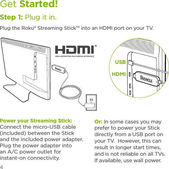 4Get Started!Step 1: Plug it in.Plug the Roku® Streaming Stick™ into an HDMI port on your TV. USBHDMIPower your Streaming Stick:     Connect the micro-USB cable (included) between the Stick and the included power adapter. Plug the power adapter into an A/C power outlet for instant-on connectivity.Or: In some cases you may prefer to power your Stick directly from a USB port on your TV.  However, this can result in longer start times, and is not reliable on all TVs.  If available, use wall power.HIGH-DEFINITION MULTIMEDIA INTERFACE® 