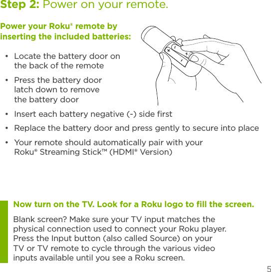 5Power your Roku® remote by inserting the included batteries:•  Locate the battery door on the back of the remote•  Press the battery door latch down to remove the battery door•  Insert each battery negative (-) side ﬁrst •  Replace the battery door and press gently to secure into place•  Your remote should automatically pair with your Roku® Streaming Stick™ (HDMI® Version)Now turn on the TV. Look for a Roku logo to ﬁll the screen. Blank screen? Make sure your TV input matches the physical connection used to connect your Roku player. Press the Input button (also called Source) on your TV or TV remote to cycle through the various video inputs available until you see a Roku screen.Step 2: Power on your remote.