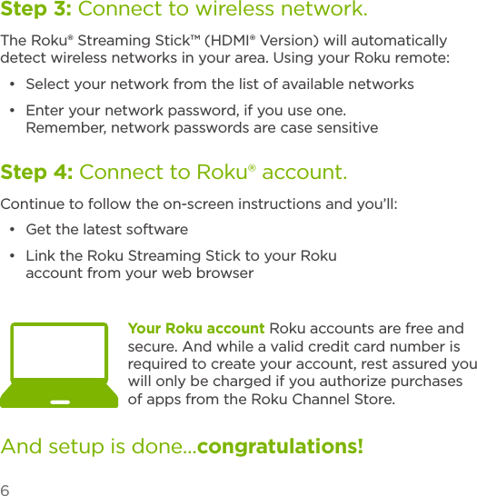 6Your Roku account Roku accounts are free and secure. And while a valid credit card number is required to create your account, rest assured you will only be charged if you authorize purchases of apps from the Roku Channel Store.Step 3: Connect to wireless network.The Roku® Streaming Stick™ (HDMI® Version) will automatically detect wireless networks in your area. Using your Roku remote:•  Select your network from the list of available networks•  Enter your network password, if you use one. Remember, network passwords are case sensitiveStep 4: Connect to Roku® account.Continue to follow the on-screen instructions and you’ll:•  Get the latest software•  Link the Roku Streaming Stick to your Roku account from your web browserAnd setup is done...congratulations! 