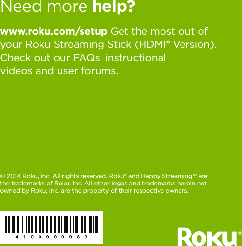 8www.roku.com/setup Get the most out of your Roku Streaming Stick (HDMI® Version). Check out our FAQs, instructional videos and user forums.© 2014 Roku, Inc. All rights reserved. Roku® and Happy Streaming™ are the trademarks of Roku, Inc. All other logos and trademarks herein not owned by Roku, Inc. are the property of their respective owners.Need more help? ® 
