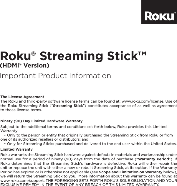 Roku® Streaming Stick™ (HDMI® Version)Important Product Information®The License AgreementThe Roku and third-party software license terms can be found at: www.roku.com/license. Use of the Roku Streaming Stick (“Streaming Stick”) constitutes acceptance of as well as agreement to those license terms.Ninety (90) Day Limited Hardware WarrantySubject to the additional terms and conditions set forth below, Roku provides this Limited Warranty:   • Only to the person or entity that originally purchased the Streaming Stick from Roku or from one of its authorized resellers or distributors; and   • Only for Streaming Sticks purchased and delivered to the end user within the United States.Limited WarrantyRoku warrants the Streaming Stick hardware against defects in materials and workmanship under normal use for a period of ninety (90) days from the date of purchase (“Warranty Period”). If Roku determines that the Streaming Stick’s hardware is defective, Roku will either repair the unit or replace the unit with either a new or rebuilt Streaming Stick, at its option. If the Warranty Period has expired or is otherwise not applicable (see Scope and Limitation on Warranty below), we will return the Streaming Stick to you.  More information about this warranty can be found at www.roku.com/support. THE FOREGOING SETS FORTH ROKU’S SOLE OBLIGATION AND YOUR EXCLUSIVE REMEDY IN THE EVENT OF ANY BREACH OF THIS LIMITED WARRANTY.