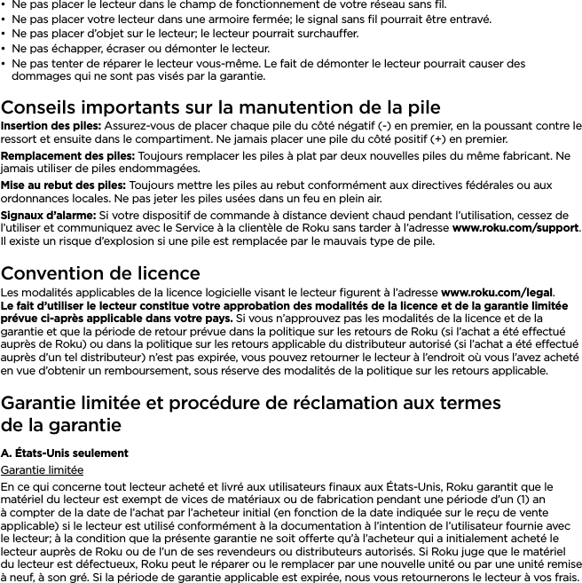 FRANÇAIS••Ne pas placer le lecteur dans le champ de fonctionnement de votre réseau sans ﬁl.••Ne pas placer votre lecteur dans une armoire fermée; le signal sans ﬁl pourrait être entravé.••Ne pas placer d’objet sur le lecteur; le lecteur pourrait surchauer.••Ne pas échapper, écraser ou démonter le lecteur.••Ne pas tenter de réparer le lecteur vous-même. Le fait de démonter le lecteur pourrait causer des dommages qui ne sont pas visés par la garantie. Conseils importants sur la manutention de la pileInsertion des piles: Assurez-vous de placer chaque pile du côté négatif (-) en premier, en la poussant contre le ressort et ensuite dans le compartiment. Ne jamais placer une pile du côté positif (+) en premier.Remplacement des piles: Toujours remplacer les piles à plat par deux nouvelles piles du même fabricant. Ne jamais utiliser de piles endommagées.Mise au rebut des piles: Toujours mettre les piles au rebut conformément aux directives fédérales ou aux ordonnances locales. Ne pas jeter les piles usées dans un feu en plein air.Signaux d’alarme: Si votre dispositif de commande à distance devient chaud pendant l’utilisation, cessez de l’utiliser et communiquez avec le Service à la clientèle de Roku sans tarder à l’adresse www.roku.com/support. Il existe un risque d’explosion si une pile est remplacée par le mauvais type de pile.Convention de licenceLes modalités applicables de la licence logicielle visant le lecteur ﬁgurent à l’adresse www.roku.com/legal. Le fait d’utiliser le lecteur constitue votre approbation des modalités de la licence et de la garantie limitée prévue ci-après applicable dans votre pays. Si vous n’approuvez pas les modalités de la licence et de la garantie et que la période de retour prévue dans la politique sur les retours de Roku (si l’achat a été eectué auprès de Roku) ou dans la politique sur les retours applicable du distributeur autorisé (si l’achat a été eectué auprès d’un tel distributeur) n’est pas expirée, vous pouvez retourner le lecteur à l’endroit où vous l’avez acheté en vue d’obtenir un remboursement, sous réserve des modalités de la politique sur les retours applicable.Garantie limitée et procédure de réclamation aux termes  de la garantieA. États-Unis seulementGarantie limitéeEn ce qui concerne tout lecteur acheté et livré aux utilisateurs ﬁnaux aux États-Unis, Roku garantit que le matériel du lecteur est exempt de vices de matériaux ou de fabrication pendant une période d’un (1) an à compter de la date de l’achat par l’acheteur initial (en fonction de la date indiquée sur le reçu de vente applicable) si le lecteur est utilisé conformément à la documentation à l’intention de l’utilisateur fournie avec le lecteur; à la condition que la présente garantie ne soit oerte qu’à l’acheteur qui a initialement acheté le lecteur auprès de Roku ou de l’un de ses revendeurs ou distributeurs autorisés. Si Roku juge que le matériel du lecteur est défectueux, Roku peut le réparer ou le remplacer par une nouvelle unité ou par une unité remise à neuf, à son gré. Si la période de garantie applicable est expirée, nous vous retournerons le lecteur à vos frais. 