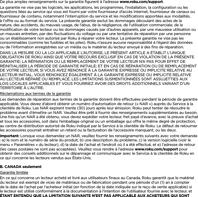 FRANÇAISDe plus amples renseignements sur la garantie ﬁgurent à l’adresse www.roku.com/support.La garantie ne vise pas les logiciels, les applications, les programmes, l’installation, la conﬁguration ou les questions liées au service qui vous est fourni par votre fournisseur d’accès Internet, fournisseur de canaux ou fournisseur de contenu, notamment l’interruption du service et les modiﬁcations apportées aux modalités, à l’ore ou au format du service. La présente garantie exclut les dommages découlant des actes de la nature, des accidents, du mauvais usage, de l’abus, de la négligence, de l’utilisation commerciale, de la modiﬁcation de votre lecteur ou les dommages causés par d’autres appareils, par une mauvaise utilisation ou un mauvais entretien, par des ﬂuctuations du voltage ou par une tentative de réparation par une personne ou un établissement non autorisé par Roku à réparer votre lecteur. La présente garantie ne vise pas les consommables (comme les fusibles et les piles). Roku n’assure aucune responsabilité à l’égard des données ou de l’information enregistrées sur un média ou le matériel du lecteur envoyé à des ﬁns de réparation.DANS LA MESURE OÙ LA LOI APPLICABLE L’AUTORISE, LE PRÉSENT ARTICLE A ÉTABLIT L’UNIQUE OBLIGATION DE ROKU AINSI QUE VOTRE RECOURS EXCLUSIF EN CAS DE VIOLATION DE LA PRÉSENTE GARANTIE; LA RÉPARATION OU LE REMPLACEMENT DE VOTRE LECTEUR N’A PAS POUR EFFET DE RÉINITIALISER LA PÉRIODE DE GARANTIE INITIALE; ET EN CAS DE RÉPARATION OU DE REMPLACEMENT DE VOTRE LECTEUR, SI VOUS AVEZ RENONCÉ À LA GARANTIE EXPRESSE OU IMPLICITE RELATIVE AU LECTEUR INITIAL, VOUS RENONCEZ ÉGALEMENT À LA GARANTIE EXPRESSE OU IMPLICITE RELATIVE AU LECTEUR RÉPARÉ OU REMPLACÉ. LES LIMITATIONS SUSMENTIONNÉES SONT ASSUJETTIES AUX LOIS LOCALES APPLICABLES ET VOUS POURRIEZ AVOIR DES DROITS ADDITIONNELS VARIANT D’UN TERRITOIRE À L’AUTRE.Réclamations aux termes de la garantieLes demandes de réparation aux termes de la garantie doivent être eectuées pendant la période de garantie applicable. Vous devez d’abord obtenir un numéro d’autorisation de retour (« NAR ») auprès du Service à la clientèle de Roku. Les NAR expirent trente (30) jours après leur émission. Roku peut tenter de résoudre le problème avant d’émettre un NAR. Veuillez être prêt à fournir des renseignements supplémentaires au besoin. Une fois qu’un NAR a été obtenu, vous devez expédier votre lecteur, fret payé d’avance, avec la preuve d’achat et tous les accessoires, soit dans l’emballage original ou un emballage qui ore le même degré de protection, au centre de distribution autorisé de Roku indiqué par le Service à la clientèle de Roku. Le défaut de retourner les accessoires pourrait entraîner un retard ou la facturation de l’accessoire manquant, ou les deux.Important: Lorsque vous demandez un NAR, veuillez fournir les renseignements suivants avec votre demande : a) le nom et le numéro de série du produit, b) une description du problème, c) la version logicielle (voir le menu « Paramètres » du lecteur), d) la date de l’achat et l’endroit où il a été eectué, et e) l’adresse de retour (les cases postales ne sont pas acceptées). Veuillez vous rendre à l’adresse www.roku.com/support pour obtenir des conseils additionnels sur le dépannage et communiquer avec le Service à la clientèle de Roku en ce qui concerne les lecteurs vendus aux États-Unis.B. CANADA seulementGarantie limitéeEn ce qui concerne un lecteur acheté et livré aux utilisateurs ﬁnaux au Canada, Roku garantit que le matériel du lecteur est exempt de vices de matériaux ou de fabrication pendant une période d’un (1) an à compter de la date de l’achat par l’acheteur initial (en fonction de la date indiquée sur le reçu de vente applicable) si le lecteur est utilisé conformément à la documentation à l’intention de l’utilisateur fournie avec le lecteur, et ÉTANT ENTENDU QUE LA LIMITATION SUIVANTE N’EST PAS APPLICABLE AUX ACHETEURS QUI SONT 